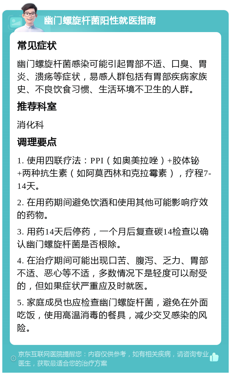 幽门螺旋杆菌阳性就医指南 常见症状 幽门螺旋杆菌感染可能引起胃部不适、口臭、胃炎、溃疡等症状，易感人群包括有胃部疾病家族史、不良饮食习惯、生活环境不卫生的人群。 推荐科室 消化科 调理要点 1. 使用四联疗法：PPI（如奥美拉唑）+胶体铋+两种抗生素（如阿莫西林和克拉霉素），疗程7-14天。 2. 在用药期间避免饮酒和使用其他可能影响疗效的药物。 3. 用药14天后停药，一个月后复查碳14检查以确认幽门螺旋杆菌是否根除。 4. 在治疗期间可能出现口苦、腹泻、乏力、胃部不适、恶心等不适，多数情况下是轻度可以耐受的，但如果症状严重应及时就医。 5. 家庭成员也应检查幽门螺旋杆菌，避免在外面吃饭，使用高温消毒的餐具，减少交叉感染的风险。