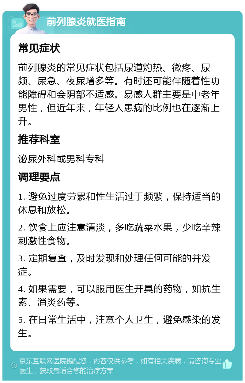 前列腺炎就医指南 常见症状 前列腺炎的常见症状包括尿道灼热、微疼、尿频、尿急、夜尿增多等。有时还可能伴随着性功能障碍和会阴部不适感。易感人群主要是中老年男性，但近年来，年轻人患病的比例也在逐渐上升。 推荐科室 泌尿外科或男科专科 调理要点 1. 避免过度劳累和性生活过于频繁，保持适当的休息和放松。 2. 饮食上应注意清淡，多吃蔬菜水果，少吃辛辣刺激性食物。 3. 定期复查，及时发现和处理任何可能的并发症。 4. 如果需要，可以服用医生开具的药物，如抗生素、消炎药等。 5. 在日常生活中，注意个人卫生，避免感染的发生。