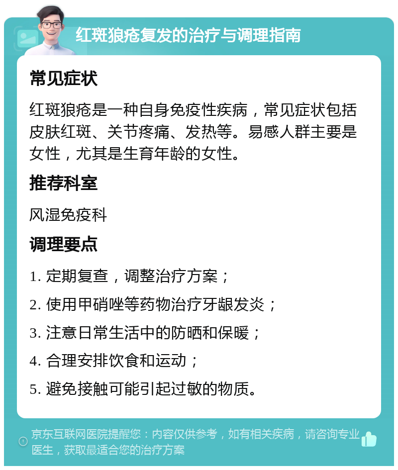 红斑狼疮复发的治疗与调理指南 常见症状 红斑狼疮是一种自身免疫性疾病，常见症状包括皮肤红斑、关节疼痛、发热等。易感人群主要是女性，尤其是生育年龄的女性。 推荐科室 风湿免疫科 调理要点 1. 定期复查，调整治疗方案； 2. 使用甲硝唑等药物治疗牙龈发炎； 3. 注意日常生活中的防晒和保暖； 4. 合理安排饮食和运动； 5. 避免接触可能引起过敏的物质。