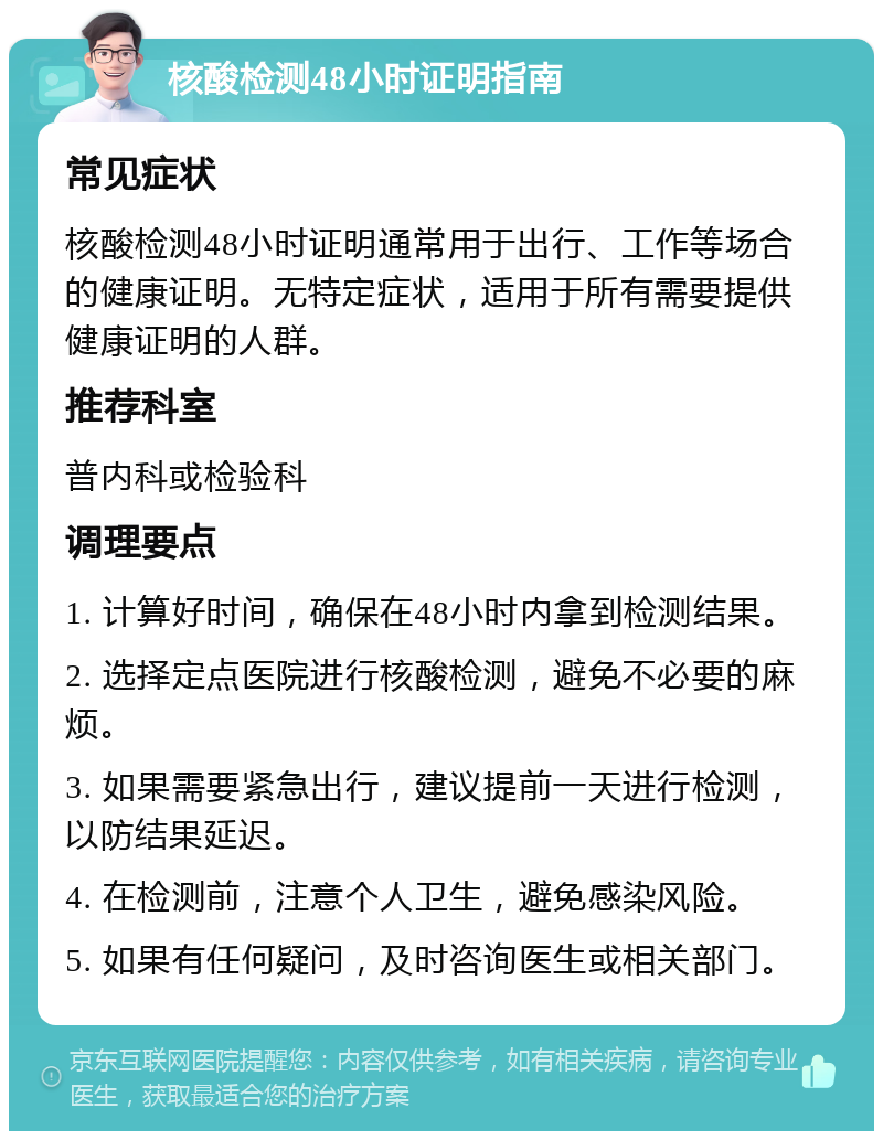 核酸检测48小时证明指南 常见症状 核酸检测48小时证明通常用于出行、工作等场合的健康证明。无特定症状，适用于所有需要提供健康证明的人群。 推荐科室 普内科或检验科 调理要点 1. 计算好时间，确保在48小时内拿到检测结果。 2. 选择定点医院进行核酸检测，避免不必要的麻烦。 3. 如果需要紧急出行，建议提前一天进行检测，以防结果延迟。 4. 在检测前，注意个人卫生，避免感染风险。 5. 如果有任何疑问，及时咨询医生或相关部门。