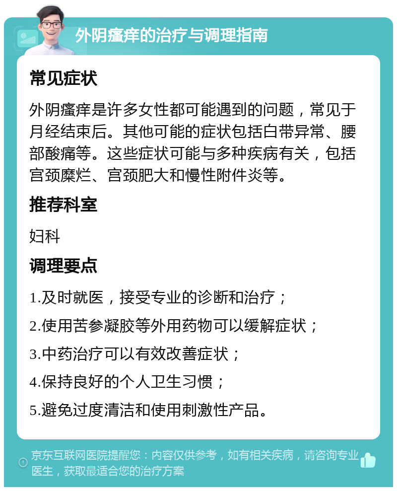 外阴瘙痒的治疗与调理指南 常见症状 外阴瘙痒是许多女性都可能遇到的问题，常见于月经结束后。其他可能的症状包括白带异常、腰部酸痛等。这些症状可能与多种疾病有关，包括宫颈糜烂、宫颈肥大和慢性附件炎等。 推荐科室 妇科 调理要点 1.及时就医，接受专业的诊断和治疗； 2.使用苦参凝胶等外用药物可以缓解症状； 3.中药治疗可以有效改善症状； 4.保持良好的个人卫生习惯； 5.避免过度清洁和使用刺激性产品。