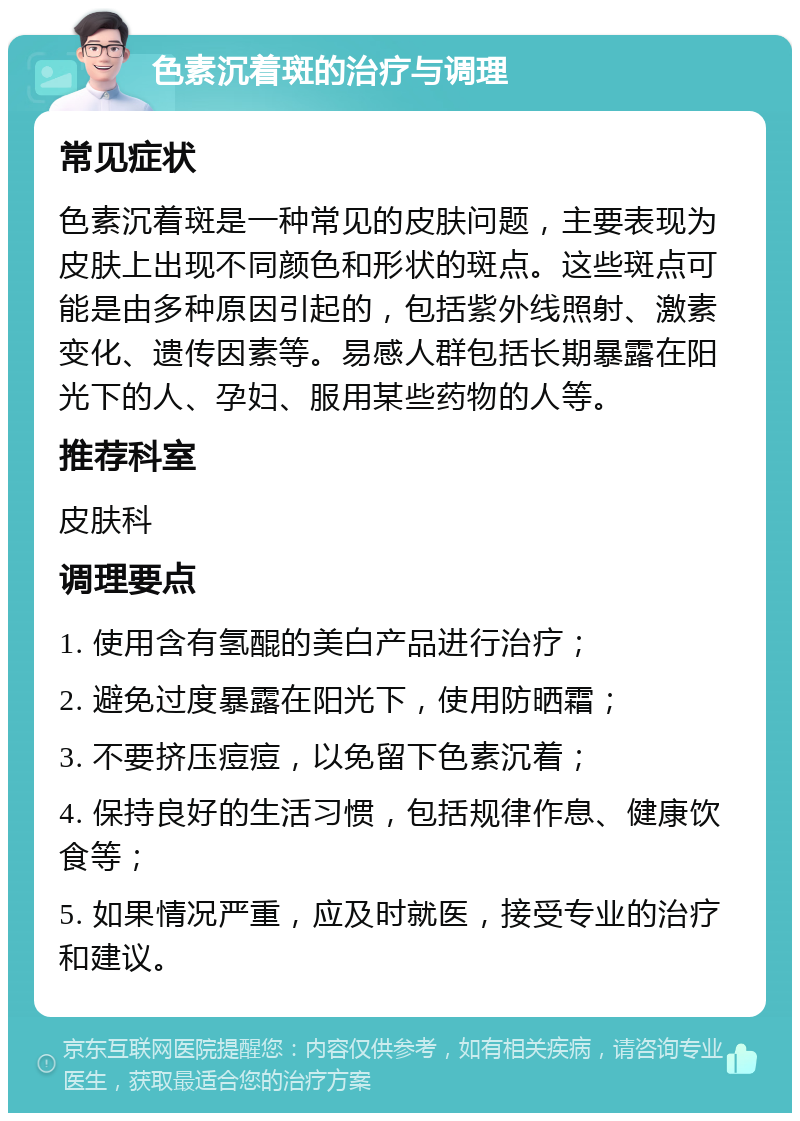 色素沉着斑的治疗与调理 常见症状 色素沉着斑是一种常见的皮肤问题，主要表现为皮肤上出现不同颜色和形状的斑点。这些斑点可能是由多种原因引起的，包括紫外线照射、激素变化、遗传因素等。易感人群包括长期暴露在阳光下的人、孕妇、服用某些药物的人等。 推荐科室 皮肤科 调理要点 1. 使用含有氢醌的美白产品进行治疗； 2. 避免过度暴露在阳光下，使用防晒霜； 3. 不要挤压痘痘，以免留下色素沉着； 4. 保持良好的生活习惯，包括规律作息、健康饮食等； 5. 如果情况严重，应及时就医，接受专业的治疗和建议。