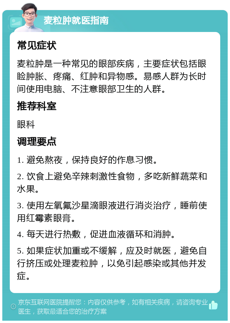 麦粒肿就医指南 常见症状 麦粒肿是一种常见的眼部疾病，主要症状包括眼睑肿胀、疼痛、红肿和异物感。易感人群为长时间使用电脑、不注意眼部卫生的人群。 推荐科室 眼科 调理要点 1. 避免熬夜，保持良好的作息习惯。 2. 饮食上避免辛辣刺激性食物，多吃新鲜蔬菜和水果。 3. 使用左氧氟沙星滴眼液进行消炎治疗，睡前使用红霉素眼膏。 4. 每天进行热敷，促进血液循环和消肿。 5. 如果症状加重或不缓解，应及时就医，避免自行挤压或处理麦粒肿，以免引起感染或其他并发症。