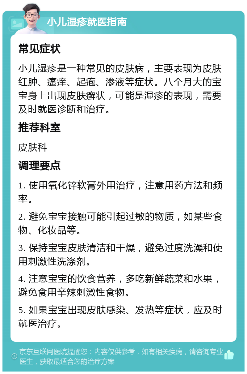 小儿湿疹就医指南 常见症状 小儿湿疹是一种常见的皮肤病，主要表现为皮肤红肿、瘙痒、起疱、渗液等症状。八个月大的宝宝身上出现皮肤癣状，可能是湿疹的表现，需要及时就医诊断和治疗。 推荐科室 皮肤科 调理要点 1. 使用氧化锌软膏外用治疗，注意用药方法和频率。 2. 避免宝宝接触可能引起过敏的物质，如某些食物、化妆品等。 3. 保持宝宝皮肤清洁和干燥，避免过度洗澡和使用刺激性洗涤剂。 4. 注意宝宝的饮食营养，多吃新鲜蔬菜和水果，避免食用辛辣刺激性食物。 5. 如果宝宝出现皮肤感染、发热等症状，应及时就医治疗。