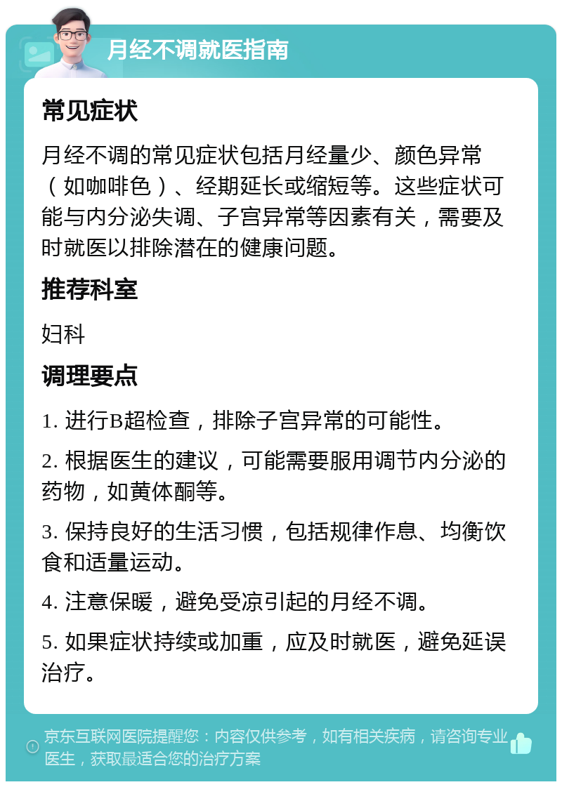 月经不调就医指南 常见症状 月经不调的常见症状包括月经量少、颜色异常（如咖啡色）、经期延长或缩短等。这些症状可能与内分泌失调、子宫异常等因素有关，需要及时就医以排除潜在的健康问题。 推荐科室 妇科 调理要点 1. 进行B超检查，排除子宫异常的可能性。 2. 根据医生的建议，可能需要服用调节内分泌的药物，如黄体酮等。 3. 保持良好的生活习惯，包括规律作息、均衡饮食和适量运动。 4. 注意保暖，避免受凉引起的月经不调。 5. 如果症状持续或加重，应及时就医，避免延误治疗。