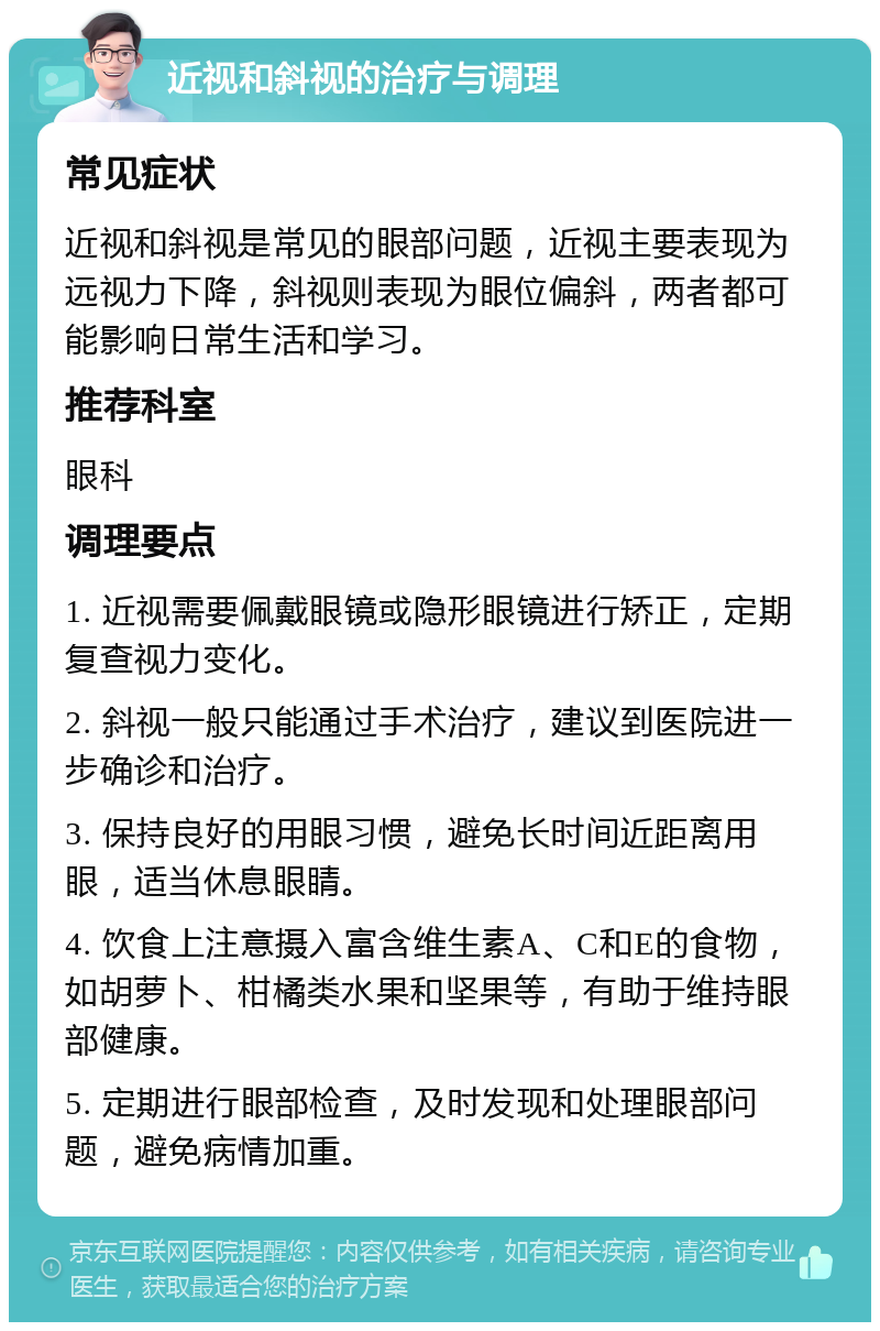 近视和斜视的治疗与调理 常见症状 近视和斜视是常见的眼部问题，近视主要表现为远视力下降，斜视则表现为眼位偏斜，两者都可能影响日常生活和学习。 推荐科室 眼科 调理要点 1. 近视需要佩戴眼镜或隐形眼镜进行矫正，定期复查视力变化。 2. 斜视一般只能通过手术治疗，建议到医院进一步确诊和治疗。 3. 保持良好的用眼习惯，避免长时间近距离用眼，适当休息眼睛。 4. 饮食上注意摄入富含维生素A、C和E的食物，如胡萝卜、柑橘类水果和坚果等，有助于维持眼部健康。 5. 定期进行眼部检查，及时发现和处理眼部问题，避免病情加重。