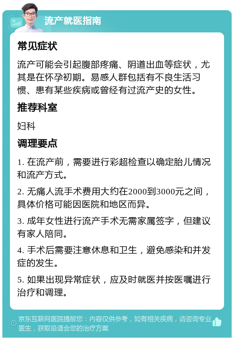 流产就医指南 常见症状 流产可能会引起腹部疼痛、阴道出血等症状，尤其是在怀孕初期。易感人群包括有不良生活习惯、患有某些疾病或曾经有过流产史的女性。 推荐科室 妇科 调理要点 1. 在流产前，需要进行彩超检查以确定胎儿情况和流产方式。 2. 无痛人流手术费用大约在2000到3000元之间，具体价格可能因医院和地区而异。 3. 成年女性进行流产手术无需家属签字，但建议有家人陪同。 4. 手术后需要注意休息和卫生，避免感染和并发症的发生。 5. 如果出现异常症状，应及时就医并按医嘱进行治疗和调理。