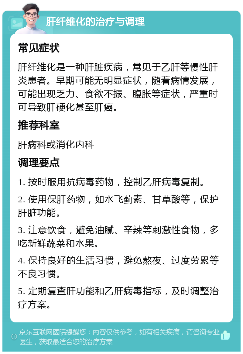 肝纤维化的治疗与调理 常见症状 肝纤维化是一种肝脏疾病，常见于乙肝等慢性肝炎患者。早期可能无明显症状，随着病情发展，可能出现乏力、食欲不振、腹胀等症状，严重时可导致肝硬化甚至肝癌。 推荐科室 肝病科或消化内科 调理要点 1. 按时服用抗病毒药物，控制乙肝病毒复制。 2. 使用保肝药物，如水飞蓟素、甘草酸等，保护肝脏功能。 3. 注意饮食，避免油腻、辛辣等刺激性食物，多吃新鲜蔬菜和水果。 4. 保持良好的生活习惯，避免熬夜、过度劳累等不良习惯。 5. 定期复查肝功能和乙肝病毒指标，及时调整治疗方案。