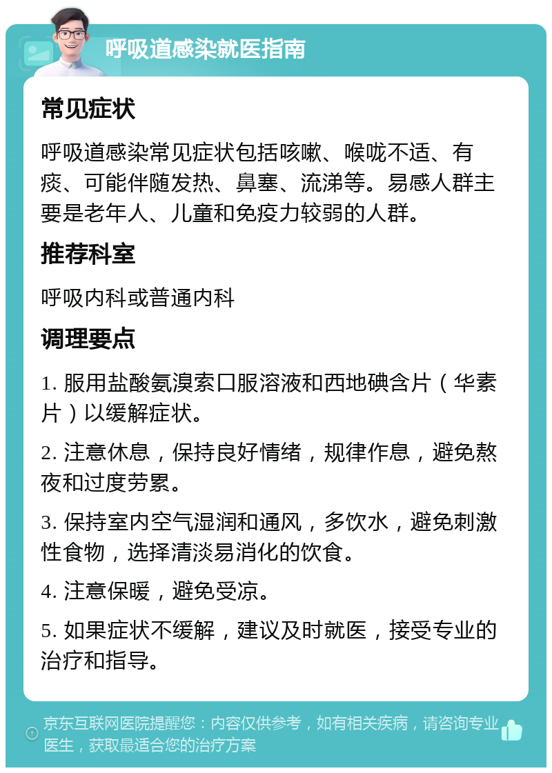 呼吸道感染就医指南 常见症状 呼吸道感染常见症状包括咳嗽、喉咙不适、有痰、可能伴随发热、鼻塞、流涕等。易感人群主要是老年人、儿童和免疫力较弱的人群。 推荐科室 呼吸内科或普通内科 调理要点 1. 服用盐酸氨溴索口服溶液和西地碘含片（华素片）以缓解症状。 2. 注意休息，保持良好情绪，规律作息，避免熬夜和过度劳累。 3. 保持室内空气湿润和通风，多饮水，避免刺激性食物，选择清淡易消化的饮食。 4. 注意保暖，避免受凉。 5. 如果症状不缓解，建议及时就医，接受专业的治疗和指导。