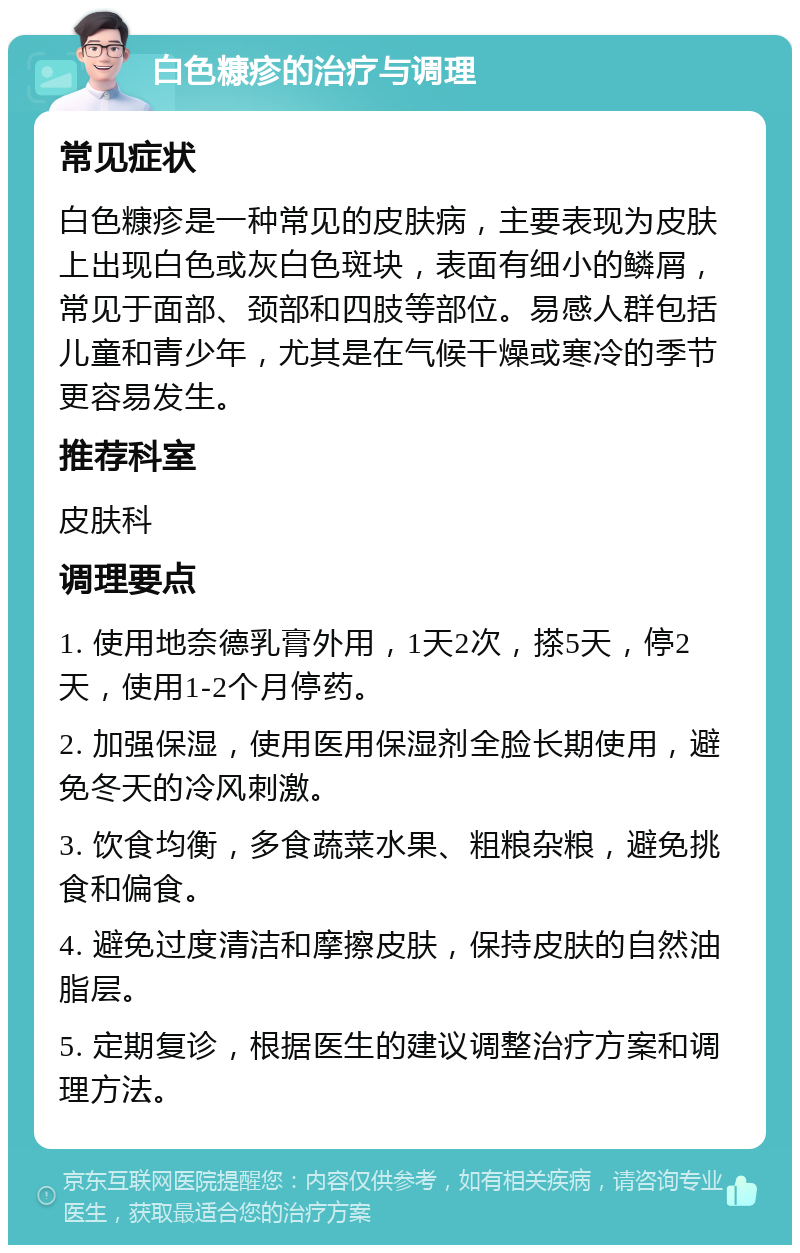 白色糠疹的治疗与调理 常见症状 白色糠疹是一种常见的皮肤病，主要表现为皮肤上出现白色或灰白色斑块，表面有细小的鳞屑，常见于面部、颈部和四肢等部位。易感人群包括儿童和青少年，尤其是在气候干燥或寒冷的季节更容易发生。 推荐科室 皮肤科 调理要点 1. 使用地奈德乳膏外用，1天2次，搽5天，停2天，使用1-2个月停药。 2. 加强保湿，使用医用保湿剂全脸长期使用，避免冬天的冷风刺激。 3. 饮食均衡，多食蔬菜水果、粗粮杂粮，避免挑食和偏食。 4. 避免过度清洁和摩擦皮肤，保持皮肤的自然油脂层。 5. 定期复诊，根据医生的建议调整治疗方案和调理方法。