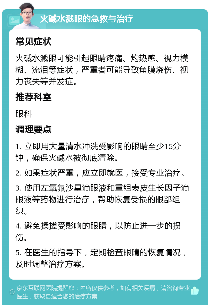 火碱水溅眼的急救与治疗 常见症状 火碱水溅眼可能引起眼睛疼痛、灼热感、视力模糊、流泪等症状，严重者可能导致角膜烧伤、视力丧失等并发症。 推荐科室 眼科 调理要点 1. 立即用大量清水冲洗受影响的眼睛至少15分钟，确保火碱水被彻底清除。 2. 如果症状严重，应立即就医，接受专业治疗。 3. 使用左氧氟沙星滴眼液和重组表皮生长因子滴眼液等药物进行治疗，帮助恢复受损的眼部组织。 4. 避免揉搓受影响的眼睛，以防止进一步的损伤。 5. 在医生的指导下，定期检查眼睛的恢复情况，及时调整治疗方案。