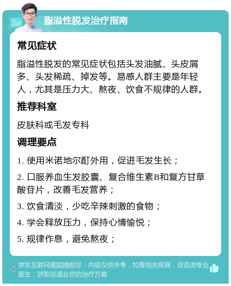 脂溢性脱发治疗指南 常见症状 脂溢性脱发的常见症状包括头发油腻、头皮屑多、头发稀疏、掉发等。易感人群主要是年轻人，尤其是压力大、熬夜、饮食不规律的人群。 推荐科室 皮肤科或毛发专科 调理要点 1. 使用米诺地尔酊外用，促进毛发生长； 2. 口服养血生发胶囊、复合维生素B和复方甘草酸苷片，改善毛发营养； 3. 饮食清淡，少吃辛辣刺激的食物； 4. 学会释放压力，保持心情愉悦； 5. 规律作息，避免熬夜；