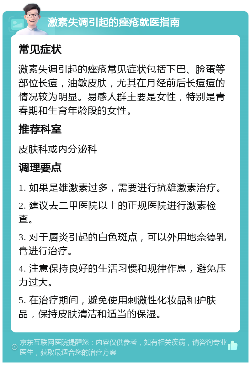 激素失调引起的痤疮就医指南 常见症状 激素失调引起的痤疮常见症状包括下巴、脸蛋等部位长痘，油敏皮肤，尤其在月经前后长痘痘的情况较为明显。易感人群主要是女性，特别是青春期和生育年龄段的女性。 推荐科室 皮肤科或内分泌科 调理要点 1. 如果是雄激素过多，需要进行抗雄激素治疗。 2. 建议去二甲医院以上的正规医院进行激素检查。 3. 对于唇炎引起的白色斑点，可以外用地奈德乳膏进行治疗。 4. 注意保持良好的生活习惯和规律作息，避免压力过大。 5. 在治疗期间，避免使用刺激性化妆品和护肤品，保持皮肤清洁和适当的保湿。