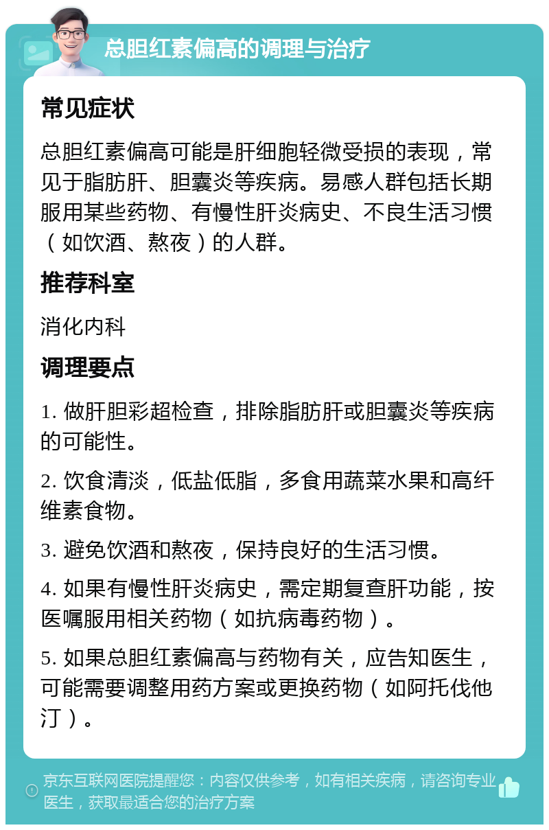 总胆红素偏高的调理与治疗 常见症状 总胆红素偏高可能是肝细胞轻微受损的表现，常见于脂肪肝、胆囊炎等疾病。易感人群包括长期服用某些药物、有慢性肝炎病史、不良生活习惯（如饮酒、熬夜）的人群。 推荐科室 消化内科 调理要点 1. 做肝胆彩超检查，排除脂肪肝或胆囊炎等疾病的可能性。 2. 饮食清淡，低盐低脂，多食用蔬菜水果和高纤维素食物。 3. 避免饮酒和熬夜，保持良好的生活习惯。 4. 如果有慢性肝炎病史，需定期复查肝功能，按医嘱服用相关药物（如抗病毒药物）。 5. 如果总胆红素偏高与药物有关，应告知医生，可能需要调整用药方案或更换药物（如阿托伐他汀）。