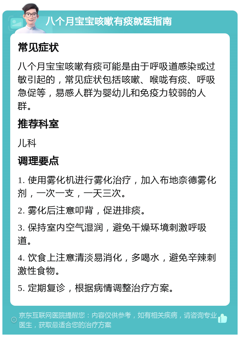 八个月宝宝咳嗽有痰就医指南 常见症状 八个月宝宝咳嗽有痰可能是由于呼吸道感染或过敏引起的，常见症状包括咳嗽、喉咙有痰、呼吸急促等，易感人群为婴幼儿和免疫力较弱的人群。 推荐科室 儿科 调理要点 1. 使用雾化机进行雾化治疗，加入布地奈德雾化剂，一次一支，一天三次。 2. 雾化后注意叩背，促进排痰。 3. 保持室内空气湿润，避免干燥环境刺激呼吸道。 4. 饮食上注意清淡易消化，多喝水，避免辛辣刺激性食物。 5. 定期复诊，根据病情调整治疗方案。