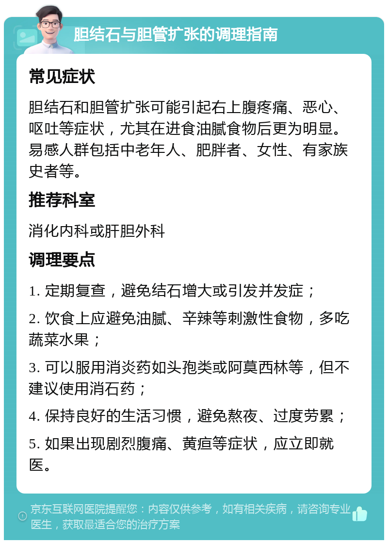 胆结石与胆管扩张的调理指南 常见症状 胆结石和胆管扩张可能引起右上腹疼痛、恶心、呕吐等症状，尤其在进食油腻食物后更为明显。易感人群包括中老年人、肥胖者、女性、有家族史者等。 推荐科室 消化内科或肝胆外科 调理要点 1. 定期复查，避免结石增大或引发并发症； 2. 饮食上应避免油腻、辛辣等刺激性食物，多吃蔬菜水果； 3. 可以服用消炎药如头孢类或阿莫西林等，但不建议使用消石药； 4. 保持良好的生活习惯，避免熬夜、过度劳累； 5. 如果出现剧烈腹痛、黄疸等症状，应立即就医。