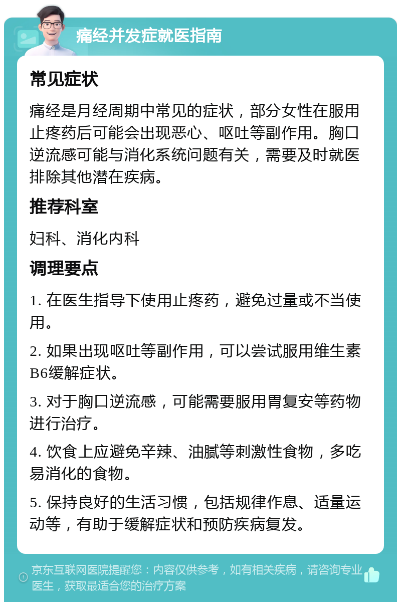 痛经并发症就医指南 常见症状 痛经是月经周期中常见的症状，部分女性在服用止疼药后可能会出现恶心、呕吐等副作用。胸口逆流感可能与消化系统问题有关，需要及时就医排除其他潜在疾病。 推荐科室 妇科、消化内科 调理要点 1. 在医生指导下使用止疼药，避免过量或不当使用。 2. 如果出现呕吐等副作用，可以尝试服用维生素B6缓解症状。 3. 对于胸口逆流感，可能需要服用胃复安等药物进行治疗。 4. 饮食上应避免辛辣、油腻等刺激性食物，多吃易消化的食物。 5. 保持良好的生活习惯，包括规律作息、适量运动等，有助于缓解症状和预防疾病复发。