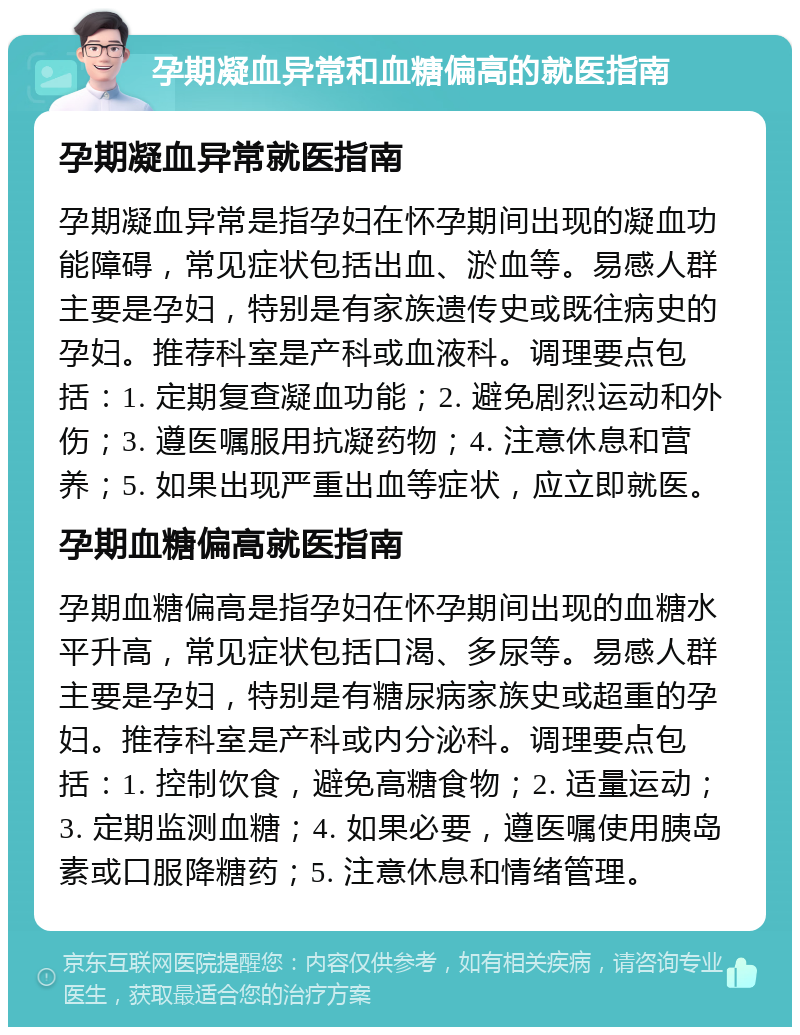 孕期凝血异常和血糖偏高的就医指南 孕期凝血异常就医指南 孕期凝血异常是指孕妇在怀孕期间出现的凝血功能障碍，常见症状包括出血、淤血等。易感人群主要是孕妇，特别是有家族遗传史或既往病史的孕妇。推荐科室是产科或血液科。调理要点包括：1. 定期复查凝血功能；2. 避免剧烈运动和外伤；3. 遵医嘱服用抗凝药物；4. 注意休息和营养；5. 如果出现严重出血等症状，应立即就医。 孕期血糖偏高就医指南 孕期血糖偏高是指孕妇在怀孕期间出现的血糖水平升高，常见症状包括口渴、多尿等。易感人群主要是孕妇，特别是有糖尿病家族史或超重的孕妇。推荐科室是产科或内分泌科。调理要点包括：1. 控制饮食，避免高糖食物；2. 适量运动；3. 定期监测血糖；4. 如果必要，遵医嘱使用胰岛素或口服降糖药；5. 注意休息和情绪管理。