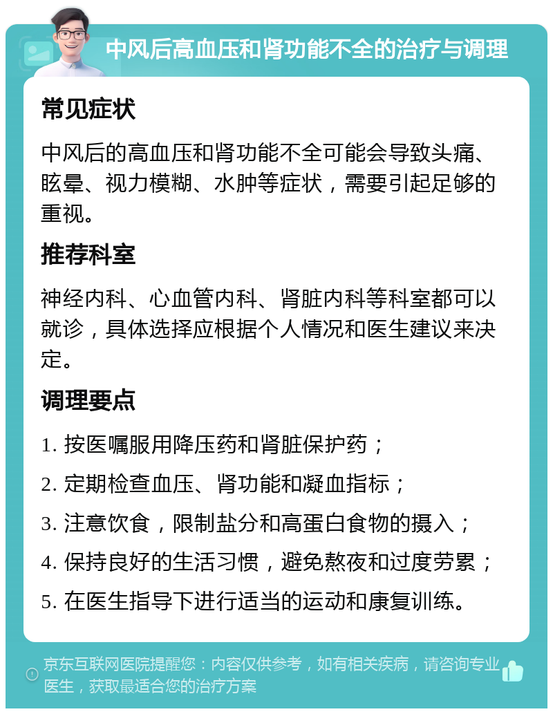 中风后高血压和肾功能不全的治疗与调理 常见症状 中风后的高血压和肾功能不全可能会导致头痛、眩晕、视力模糊、水肿等症状，需要引起足够的重视。 推荐科室 神经内科、心血管内科、肾脏内科等科室都可以就诊，具体选择应根据个人情况和医生建议来决定。 调理要点 1. 按医嘱服用降压药和肾脏保护药； 2. 定期检查血压、肾功能和凝血指标； 3. 注意饮食，限制盐分和高蛋白食物的摄入； 4. 保持良好的生活习惯，避免熬夜和过度劳累； 5. 在医生指导下进行适当的运动和康复训练。