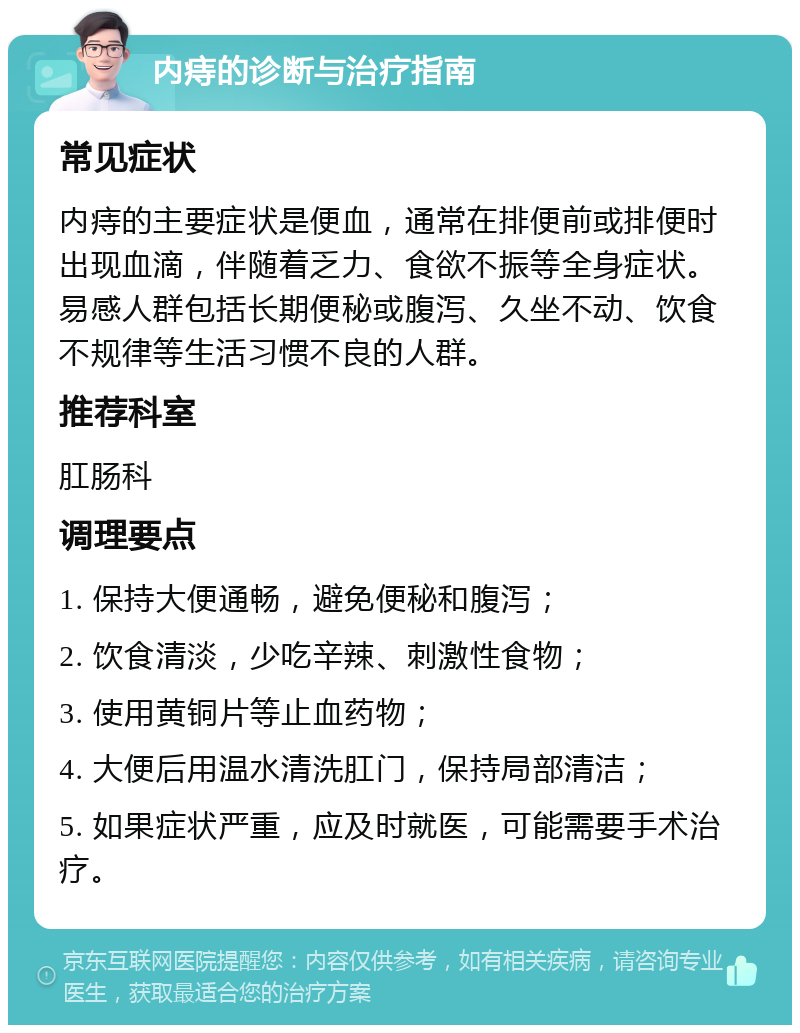 内痔的诊断与治疗指南 常见症状 内痔的主要症状是便血，通常在排便前或排便时出现血滴，伴随着乏力、食欲不振等全身症状。易感人群包括长期便秘或腹泻、久坐不动、饮食不规律等生活习惯不良的人群。 推荐科室 肛肠科 调理要点 1. 保持大便通畅，避免便秘和腹泻； 2. 饮食清淡，少吃辛辣、刺激性食物； 3. 使用黄铜片等止血药物； 4. 大便后用温水清洗肛门，保持局部清洁； 5. 如果症状严重，应及时就医，可能需要手术治疗。