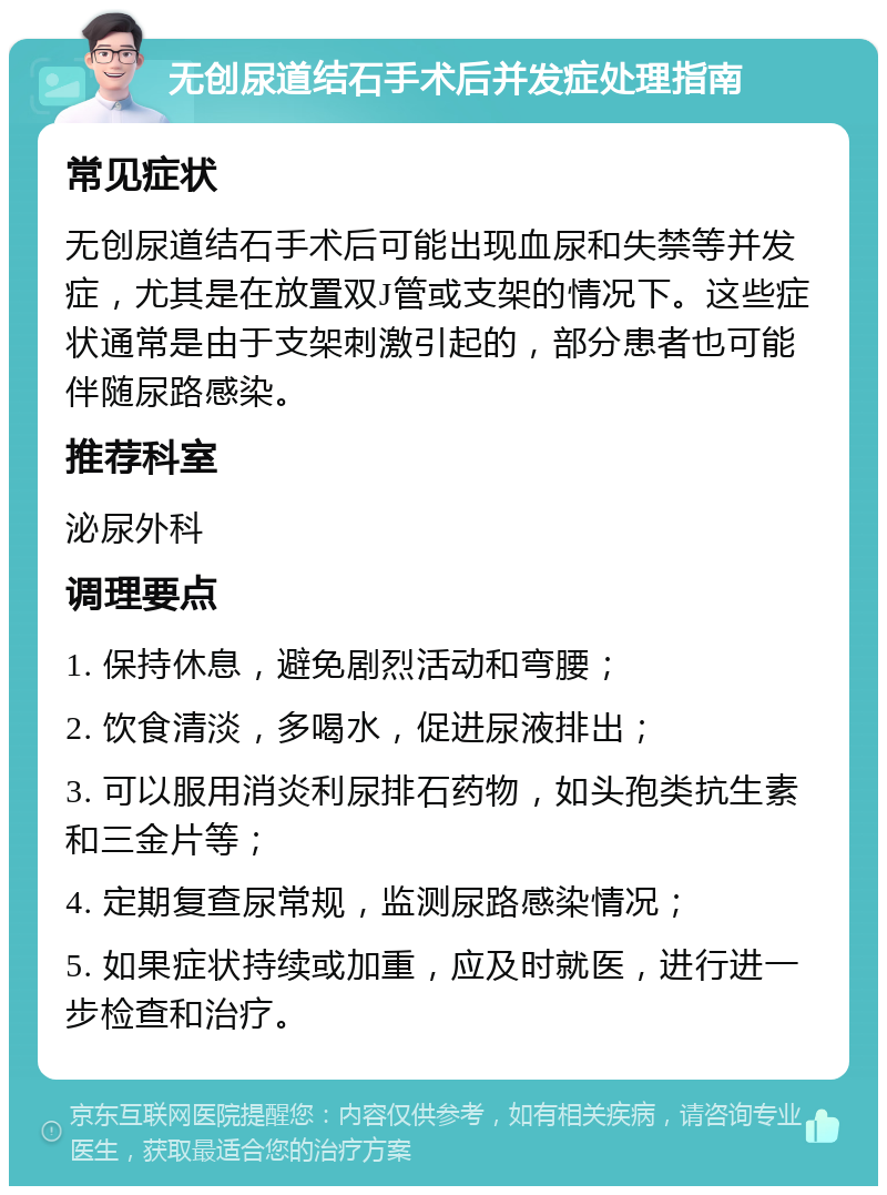 无创尿道结石手术后并发症处理指南 常见症状 无创尿道结石手术后可能出现血尿和失禁等并发症，尤其是在放置双J管或支架的情况下。这些症状通常是由于支架刺激引起的，部分患者也可能伴随尿路感染。 推荐科室 泌尿外科 调理要点 1. 保持休息，避免剧烈活动和弯腰； 2. 饮食清淡，多喝水，促进尿液排出； 3. 可以服用消炎利尿排石药物，如头孢类抗生素和三金片等； 4. 定期复查尿常规，监测尿路感染情况； 5. 如果症状持续或加重，应及时就医，进行进一步检查和治疗。