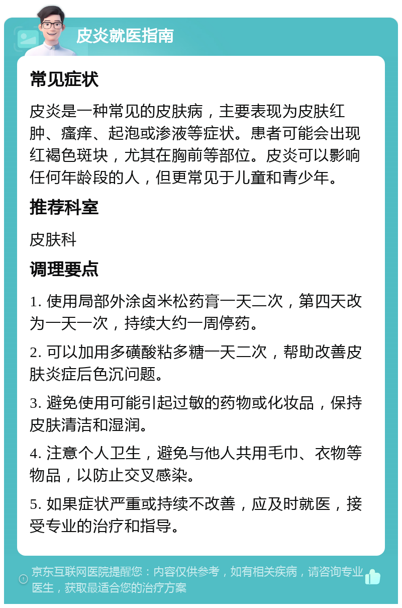 皮炎就医指南 常见症状 皮炎是一种常见的皮肤病，主要表现为皮肤红肿、瘙痒、起泡或渗液等症状。患者可能会出现红褐色斑块，尤其在胸前等部位。皮炎可以影响任何年龄段的人，但更常见于儿童和青少年。 推荐科室 皮肤科 调理要点 1. 使用局部外涂卤米松药膏一天二次，第四天改为一天一次，持续大约一周停药。 2. 可以加用多磺酸粘多糖一天二次，帮助改善皮肤炎症后色沉问题。 3. 避免使用可能引起过敏的药物或化妆品，保持皮肤清洁和湿润。 4. 注意个人卫生，避免与他人共用毛巾、衣物等物品，以防止交叉感染。 5. 如果症状严重或持续不改善，应及时就医，接受专业的治疗和指导。