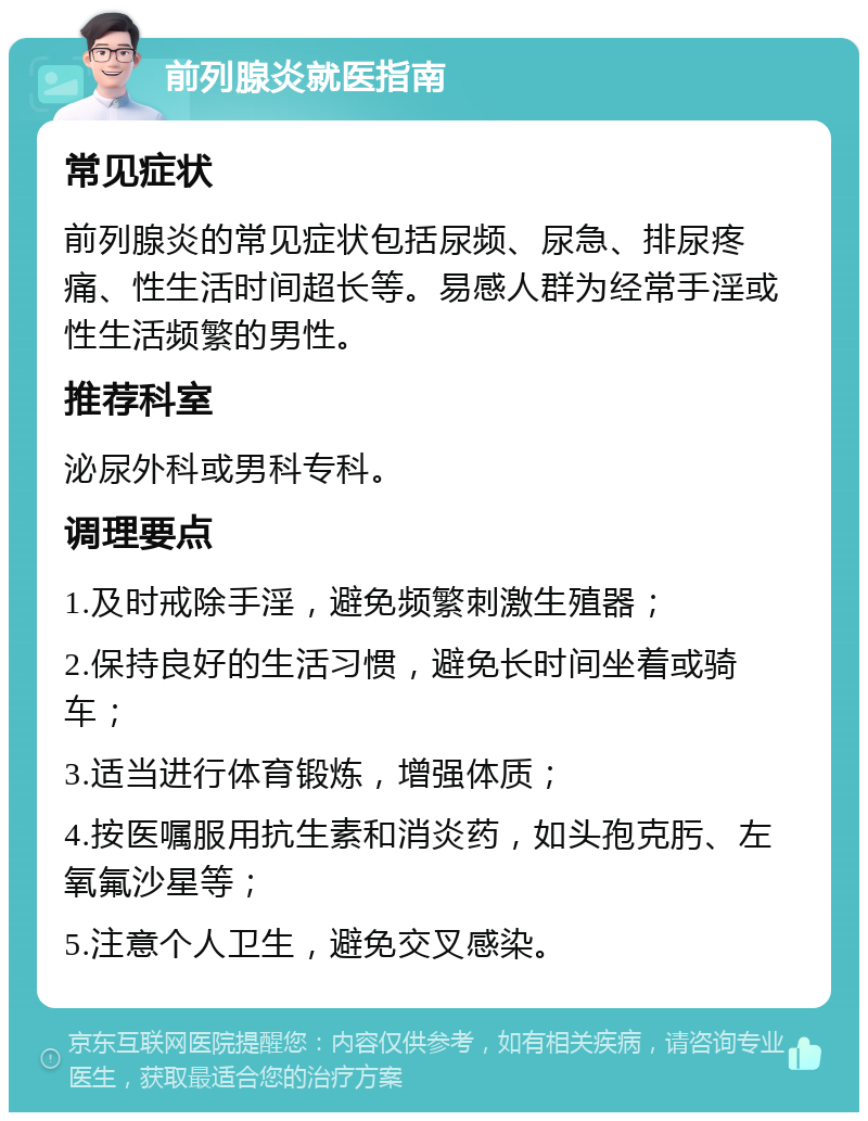 前列腺炎就医指南 常见症状 前列腺炎的常见症状包括尿频、尿急、排尿疼痛、性生活时间超长等。易感人群为经常手淫或性生活频繁的男性。 推荐科室 泌尿外科或男科专科。 调理要点 1.及时戒除手淫，避免频繁刺激生殖器； 2.保持良好的生活习惯，避免长时间坐着或骑车； 3.适当进行体育锻炼，增强体质； 4.按医嘱服用抗生素和消炎药，如头孢克肟、左氧氟沙星等； 5.注意个人卫生，避免交叉感染。