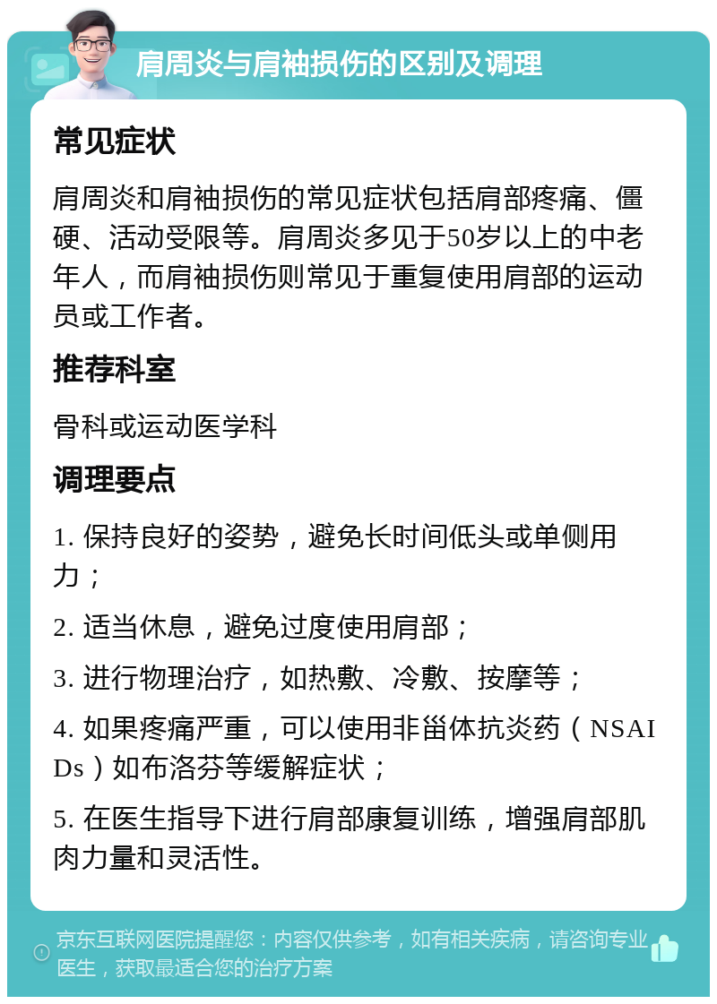 肩周炎与肩袖损伤的区别及调理 常见症状 肩周炎和肩袖损伤的常见症状包括肩部疼痛、僵硬、活动受限等。肩周炎多见于50岁以上的中老年人，而肩袖损伤则常见于重复使用肩部的运动员或工作者。 推荐科室 骨科或运动医学科 调理要点 1. 保持良好的姿势，避免长时间低头或单侧用力； 2. 适当休息，避免过度使用肩部； 3. 进行物理治疗，如热敷、冷敷、按摩等； 4. 如果疼痛严重，可以使用非甾体抗炎药（NSAIDs）如布洛芬等缓解症状； 5. 在医生指导下进行肩部康复训练，增强肩部肌肉力量和灵活性。