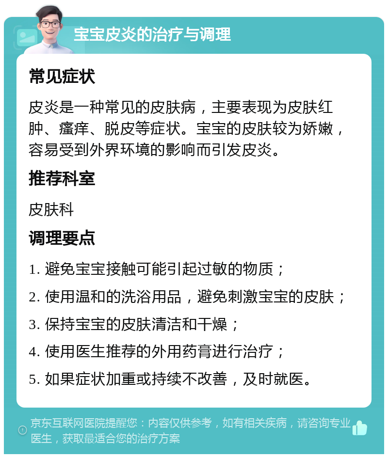 宝宝皮炎的治疗与调理 常见症状 皮炎是一种常见的皮肤病，主要表现为皮肤红肿、瘙痒、脱皮等症状。宝宝的皮肤较为娇嫩，容易受到外界环境的影响而引发皮炎。 推荐科室 皮肤科 调理要点 1. 避免宝宝接触可能引起过敏的物质； 2. 使用温和的洗浴用品，避免刺激宝宝的皮肤； 3. 保持宝宝的皮肤清洁和干燥； 4. 使用医生推荐的外用药膏进行治疗； 5. 如果症状加重或持续不改善，及时就医。