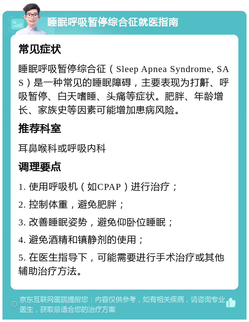 睡眠呼吸暂停综合征就医指南 常见症状 睡眠呼吸暂停综合征（Sleep Apnea Syndrome, SAS）是一种常见的睡眠障碍，主要表现为打鼾、呼吸暂停、白天嗜睡、头痛等症状。肥胖、年龄增长、家族史等因素可能增加患病风险。 推荐科室 耳鼻喉科或呼吸内科 调理要点 1. 使用呼吸机（如CPAP）进行治疗； 2. 控制体重，避免肥胖； 3. 改善睡眠姿势，避免仰卧位睡眠； 4. 避免酒精和镇静剂的使用； 5. 在医生指导下，可能需要进行手术治疗或其他辅助治疗方法。