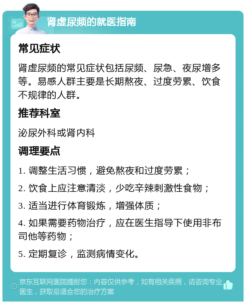 肾虚尿频的就医指南 常见症状 肾虚尿频的常见症状包括尿频、尿急、夜尿增多等。易感人群主要是长期熬夜、过度劳累、饮食不规律的人群。 推荐科室 泌尿外科或肾内科 调理要点 1. 调整生活习惯，避免熬夜和过度劳累； 2. 饮食上应注意清淡，少吃辛辣刺激性食物； 3. 适当进行体育锻炼，增强体质； 4. 如果需要药物治疗，应在医生指导下使用非布司他等药物； 5. 定期复诊，监测病情变化。