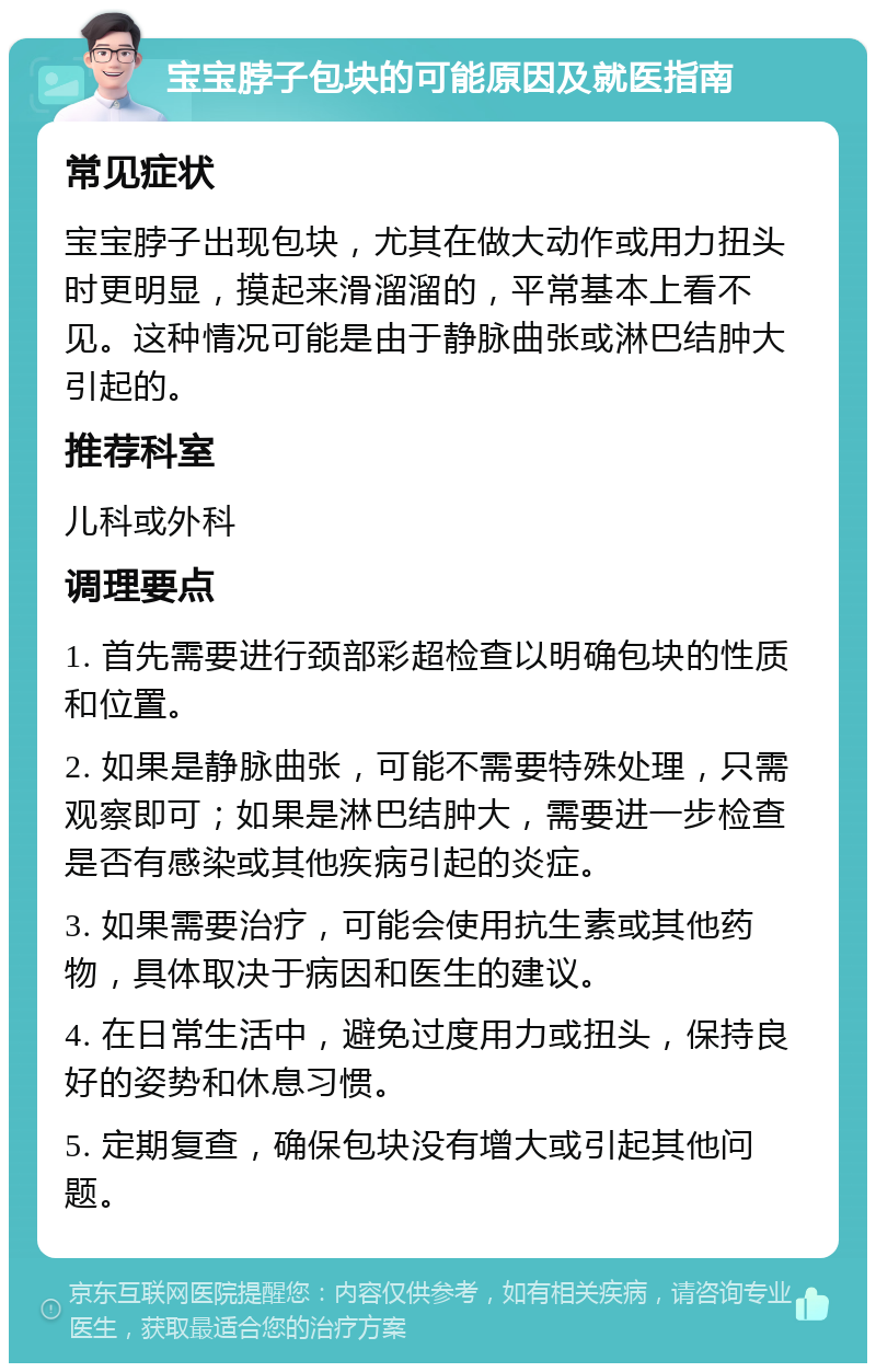 宝宝脖子包块的可能原因及就医指南 常见症状 宝宝脖子出现包块，尤其在做大动作或用力扭头时更明显，摸起来滑溜溜的，平常基本上看不见。这种情况可能是由于静脉曲张或淋巴结肿大引起的。 推荐科室 儿科或外科 调理要点 1. 首先需要进行颈部彩超检查以明确包块的性质和位置。 2. 如果是静脉曲张，可能不需要特殊处理，只需观察即可；如果是淋巴结肿大，需要进一步检查是否有感染或其他疾病引起的炎症。 3. 如果需要治疗，可能会使用抗生素或其他药物，具体取决于病因和医生的建议。 4. 在日常生活中，避免过度用力或扭头，保持良好的姿势和休息习惯。 5. 定期复查，确保包块没有增大或引起其他问题。