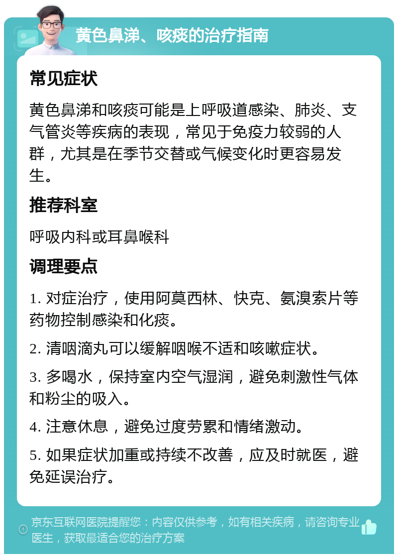 黄色鼻涕、咳痰的治疗指南 常见症状 黄色鼻涕和咳痰可能是上呼吸道感染、肺炎、支气管炎等疾病的表现，常见于免疫力较弱的人群，尤其是在季节交替或气候变化时更容易发生。 推荐科室 呼吸内科或耳鼻喉科 调理要点 1. 对症治疗，使用阿莫西林、快克、氨溴索片等药物控制感染和化痰。 2. 清咽滴丸可以缓解咽喉不适和咳嗽症状。 3. 多喝水，保持室内空气湿润，避免刺激性气体和粉尘的吸入。 4. 注意休息，避免过度劳累和情绪激动。 5. 如果症状加重或持续不改善，应及时就医，避免延误治疗。