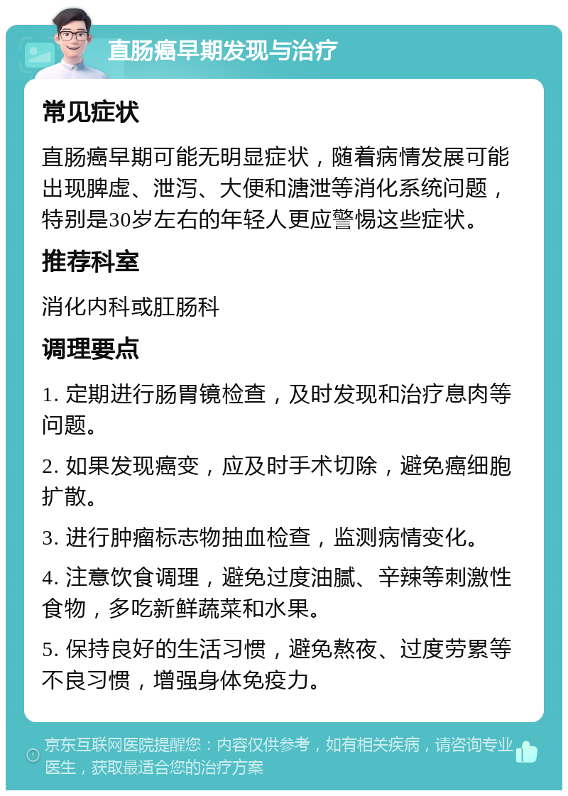 直肠癌早期发现与治疗 常见症状 直肠癌早期可能无明显症状，随着病情发展可能出现脾虚、泄泻、大便和溏泄等消化系统问题，特别是30岁左右的年轻人更应警惕这些症状。 推荐科室 消化内科或肛肠科 调理要点 1. 定期进行肠胃镜检查，及时发现和治疗息肉等问题。 2. 如果发现癌变，应及时手术切除，避免癌细胞扩散。 3. 进行肿瘤标志物抽血检查，监测病情变化。 4. 注意饮食调理，避免过度油腻、辛辣等刺激性食物，多吃新鲜蔬菜和水果。 5. 保持良好的生活习惯，避免熬夜、过度劳累等不良习惯，增强身体免疫力。