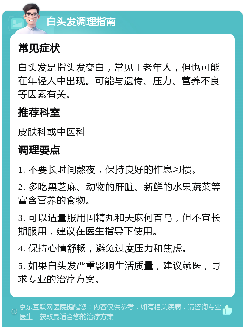 白头发调理指南 常见症状 白头发是指头发变白，常见于老年人，但也可能在年轻人中出现。可能与遗传、压力、营养不良等因素有关。 推荐科室 皮肤科或中医科 调理要点 1. 不要长时间熬夜，保持良好的作息习惯。 2. 多吃黑芝麻、动物的肝脏、新鲜的水果蔬菜等富含营养的食物。 3. 可以适量服用固精丸和天麻何首乌，但不宜长期服用，建议在医生指导下使用。 4. 保持心情舒畅，避免过度压力和焦虑。 5. 如果白头发严重影响生活质量，建议就医，寻求专业的治疗方案。