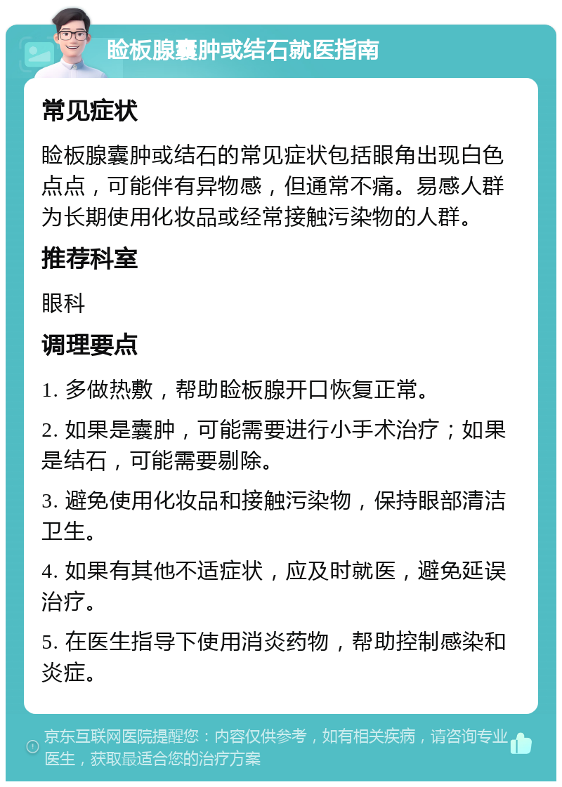 睑板腺囊肿或结石就医指南 常见症状 睑板腺囊肿或结石的常见症状包括眼角出现白色点点，可能伴有异物感，但通常不痛。易感人群为长期使用化妆品或经常接触污染物的人群。 推荐科室 眼科 调理要点 1. 多做热敷，帮助睑板腺开口恢复正常。 2. 如果是囊肿，可能需要进行小手术治疗；如果是结石，可能需要剔除。 3. 避免使用化妆品和接触污染物，保持眼部清洁卫生。 4. 如果有其他不适症状，应及时就医，避免延误治疗。 5. 在医生指导下使用消炎药物，帮助控制感染和炎症。