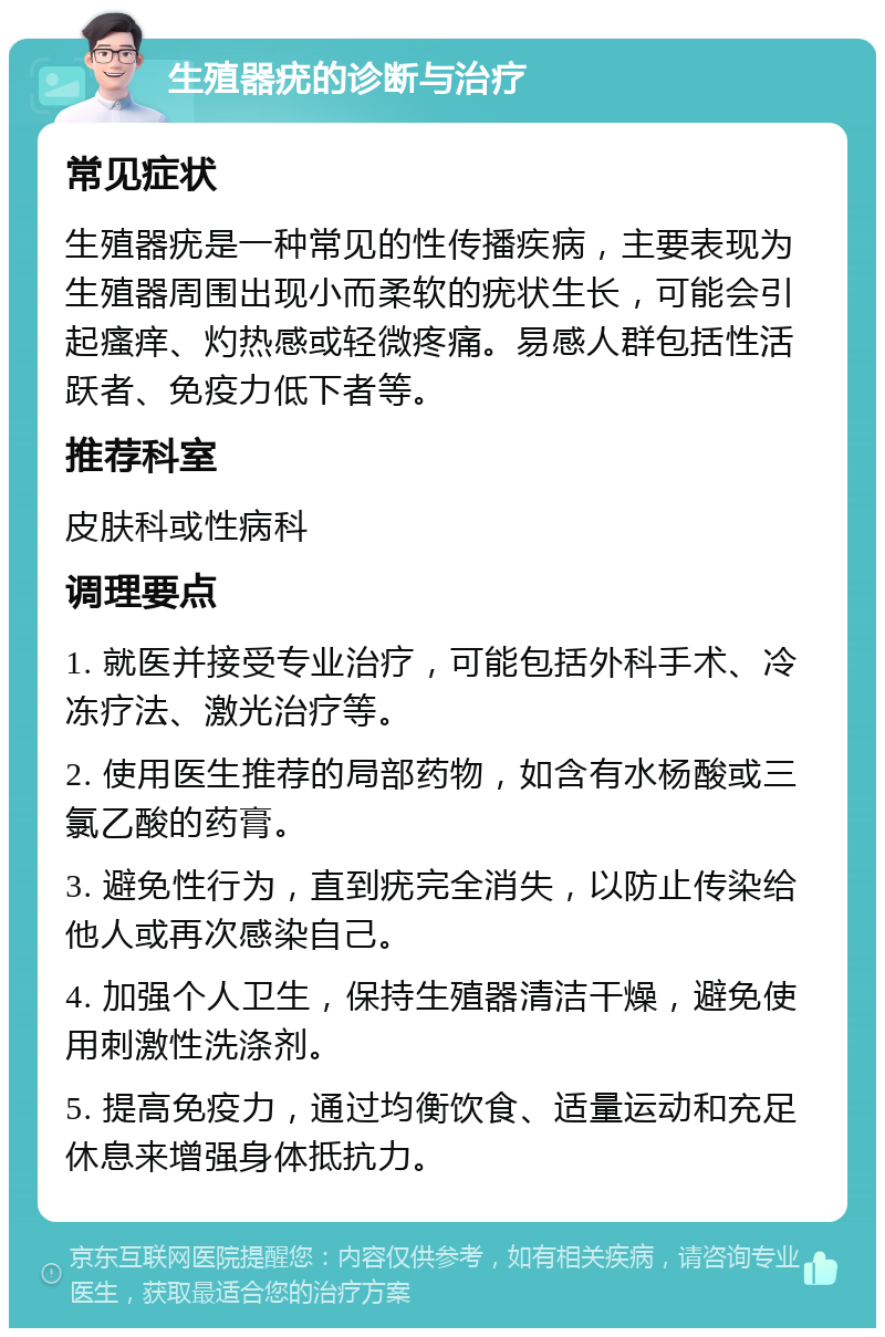 生殖器疣的诊断与治疗 常见症状 生殖器疣是一种常见的性传播疾病，主要表现为生殖器周围出现小而柔软的疣状生长，可能会引起瘙痒、灼热感或轻微疼痛。易感人群包括性活跃者、免疫力低下者等。 推荐科室 皮肤科或性病科 调理要点 1. 就医并接受专业治疗，可能包括外科手术、冷冻疗法、激光治疗等。 2. 使用医生推荐的局部药物，如含有水杨酸或三氯乙酸的药膏。 3. 避免性行为，直到疣完全消失，以防止传染给他人或再次感染自己。 4. 加强个人卫生，保持生殖器清洁干燥，避免使用刺激性洗涤剂。 5. 提高免疫力，通过均衡饮食、适量运动和充足休息来增强身体抵抗力。