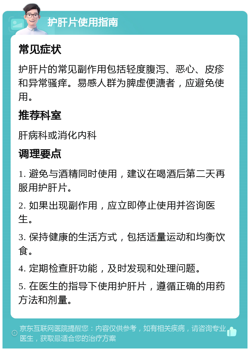 护肝片使用指南 常见症状 护肝片的常见副作用包括轻度腹泻、恶心、皮疹和异常骚痒。易感人群为脾虚便溏者，应避免使用。 推荐科室 肝病科或消化内科 调理要点 1. 避免与酒精同时使用，建议在喝酒后第二天再服用护肝片。 2. 如果出现副作用，应立即停止使用并咨询医生。 3. 保持健康的生活方式，包括适量运动和均衡饮食。 4. 定期检查肝功能，及时发现和处理问题。 5. 在医生的指导下使用护肝片，遵循正确的用药方法和剂量。