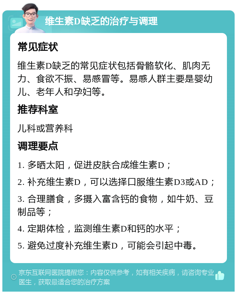 维生素D缺乏的治疗与调理 常见症状 维生素D缺乏的常见症状包括骨骼软化、肌肉无力、食欲不振、易感冒等。易感人群主要是婴幼儿、老年人和孕妇等。 推荐科室 儿科或营养科 调理要点 1. 多晒太阳，促进皮肤合成维生素D； 2. 补充维生素D，可以选择口服维生素D3或AD； 3. 合理膳食，多摄入富含钙的食物，如牛奶、豆制品等； 4. 定期体检，监测维生素D和钙的水平； 5. 避免过度补充维生素D，可能会引起中毒。