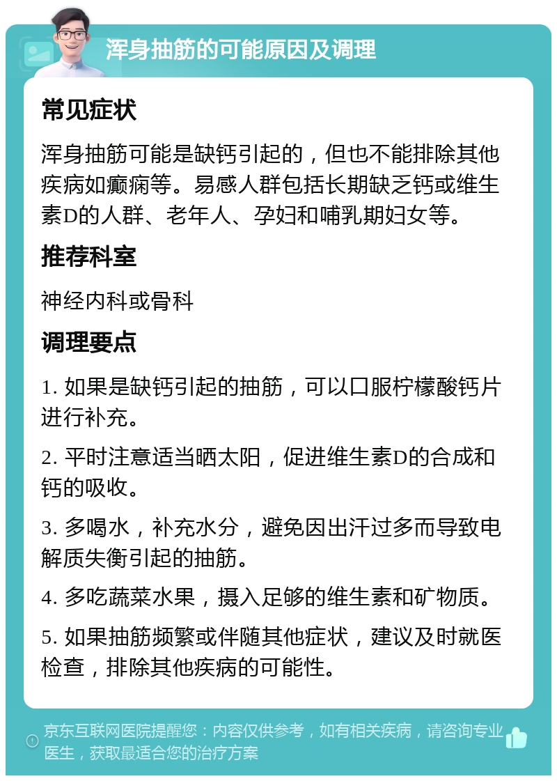 浑身抽筋的可能原因及调理 常见症状 浑身抽筋可能是缺钙引起的，但也不能排除其他疾病如癫痫等。易感人群包括长期缺乏钙或维生素D的人群、老年人、孕妇和哺乳期妇女等。 推荐科室 神经内科或骨科 调理要点 1. 如果是缺钙引起的抽筋，可以口服柠檬酸钙片进行补充。 2. 平时注意适当晒太阳，促进维生素D的合成和钙的吸收。 3. 多喝水，补充水分，避免因出汗过多而导致电解质失衡引起的抽筋。 4. 多吃蔬菜水果，摄入足够的维生素和矿物质。 5. 如果抽筋频繁或伴随其他症状，建议及时就医检查，排除其他疾病的可能性。