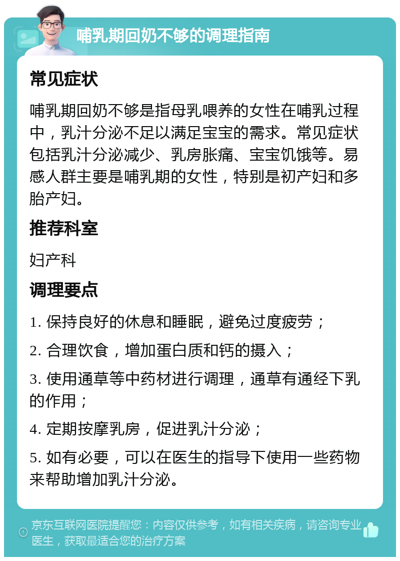 哺乳期回奶不够的调理指南 常见症状 哺乳期回奶不够是指母乳喂养的女性在哺乳过程中，乳汁分泌不足以满足宝宝的需求。常见症状包括乳汁分泌减少、乳房胀痛、宝宝饥饿等。易感人群主要是哺乳期的女性，特别是初产妇和多胎产妇。 推荐科室 妇产科 调理要点 1. 保持良好的休息和睡眠，避免过度疲劳； 2. 合理饮食，增加蛋白质和钙的摄入； 3. 使用通草等中药材进行调理，通草有通经下乳的作用； 4. 定期按摩乳房，促进乳汁分泌； 5. 如有必要，可以在医生的指导下使用一些药物来帮助增加乳汁分泌。