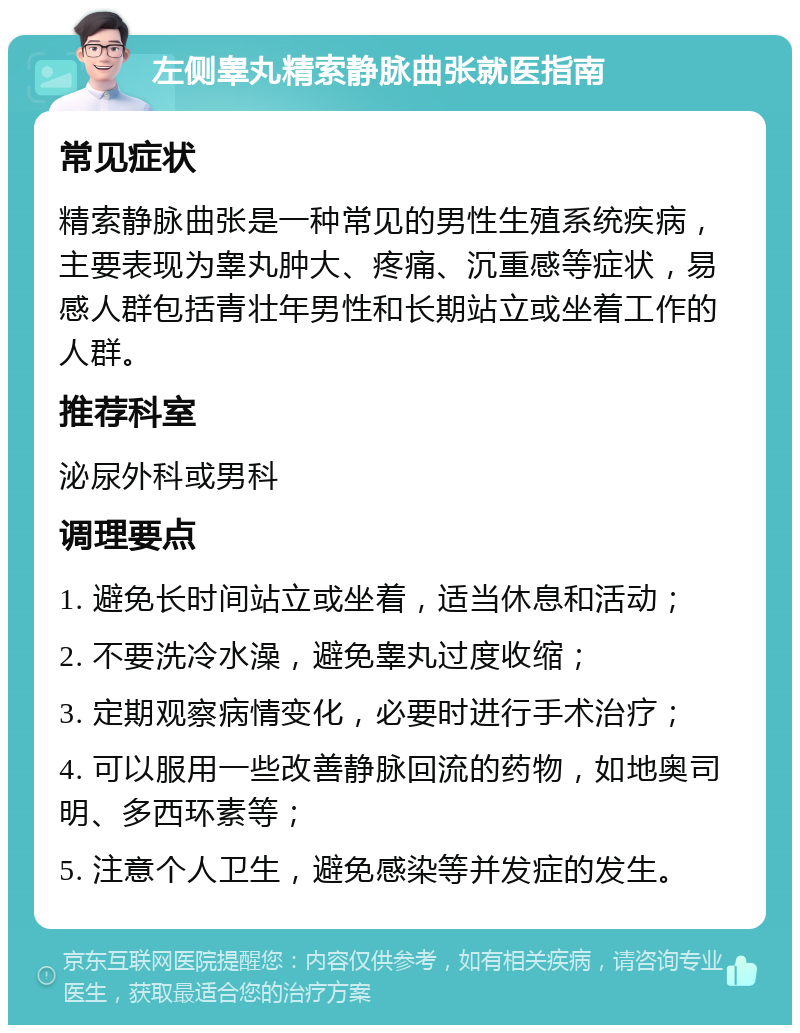 左侧睾丸精索静脉曲张就医指南 常见症状 精索静脉曲张是一种常见的男性生殖系统疾病，主要表现为睾丸肿大、疼痛、沉重感等症状，易感人群包括青壮年男性和长期站立或坐着工作的人群。 推荐科室 泌尿外科或男科 调理要点 1. 避免长时间站立或坐着，适当休息和活动； 2. 不要洗冷水澡，避免睾丸过度收缩； 3. 定期观察病情变化，必要时进行手术治疗； 4. 可以服用一些改善静脉回流的药物，如地奥司明、多西环素等； 5. 注意个人卫生，避免感染等并发症的发生。