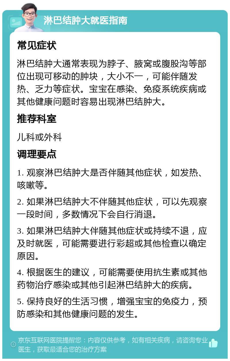 淋巴结肿大就医指南 常见症状 淋巴结肿大通常表现为脖子、腋窝或腹股沟等部位出现可移动的肿块，大小不一，可能伴随发热、乏力等症状。宝宝在感染、免疫系统疾病或其他健康问题时容易出现淋巴结肿大。 推荐科室 儿科或外科 调理要点 1. 观察淋巴结肿大是否伴随其他症状，如发热、咳嗽等。 2. 如果淋巴结肿大不伴随其他症状，可以先观察一段时间，多数情况下会自行消退。 3. 如果淋巴结肿大伴随其他症状或持续不退，应及时就医，可能需要进行彩超或其他检查以确定原因。 4. 根据医生的建议，可能需要使用抗生素或其他药物治疗感染或其他引起淋巴结肿大的疾病。 5. 保持良好的生活习惯，增强宝宝的免疫力，预防感染和其他健康问题的发生。