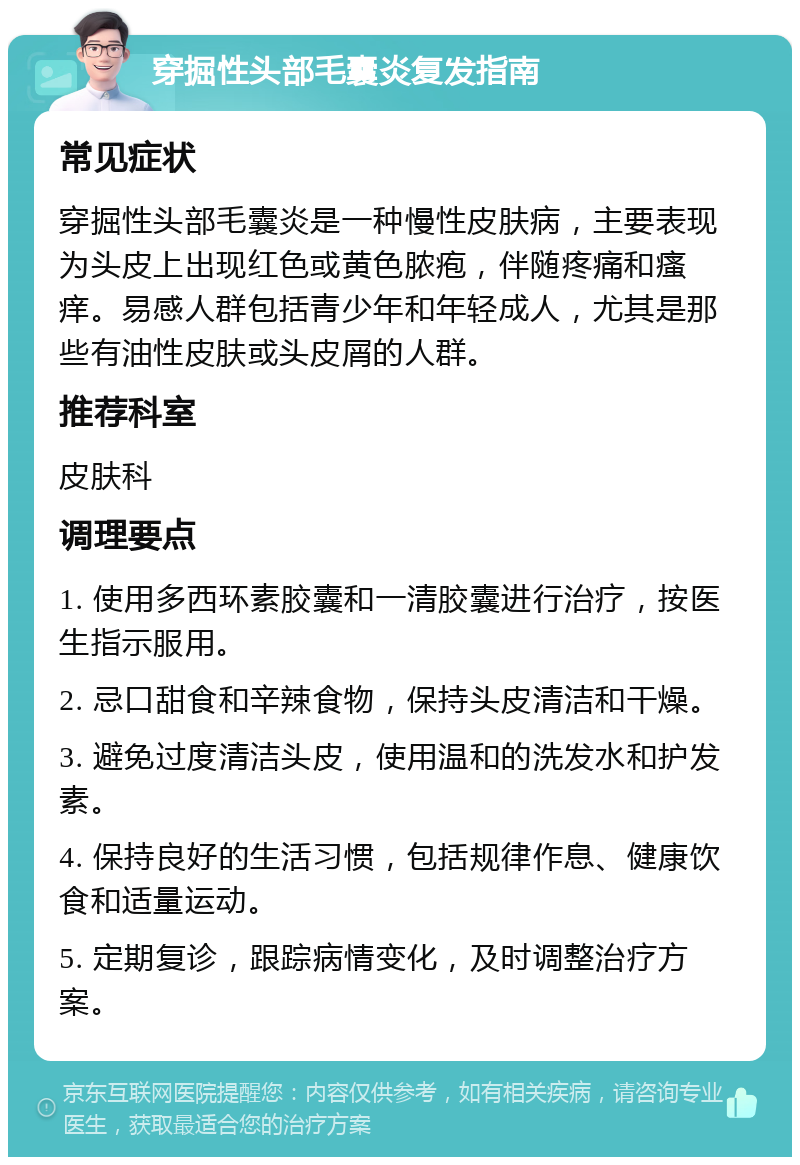 穿掘性头部毛囊炎复发指南 常见症状 穿掘性头部毛囊炎是一种慢性皮肤病，主要表现为头皮上出现红色或黄色脓疱，伴随疼痛和瘙痒。易感人群包括青少年和年轻成人，尤其是那些有油性皮肤或头皮屑的人群。 推荐科室 皮肤科 调理要点 1. 使用多西环素胶囊和一清胶囊进行治疗，按医生指示服用。 2. 忌口甜食和辛辣食物，保持头皮清洁和干燥。 3. 避免过度清洁头皮，使用温和的洗发水和护发素。 4. 保持良好的生活习惯，包括规律作息、健康饮食和适量运动。 5. 定期复诊，跟踪病情变化，及时调整治疗方案。