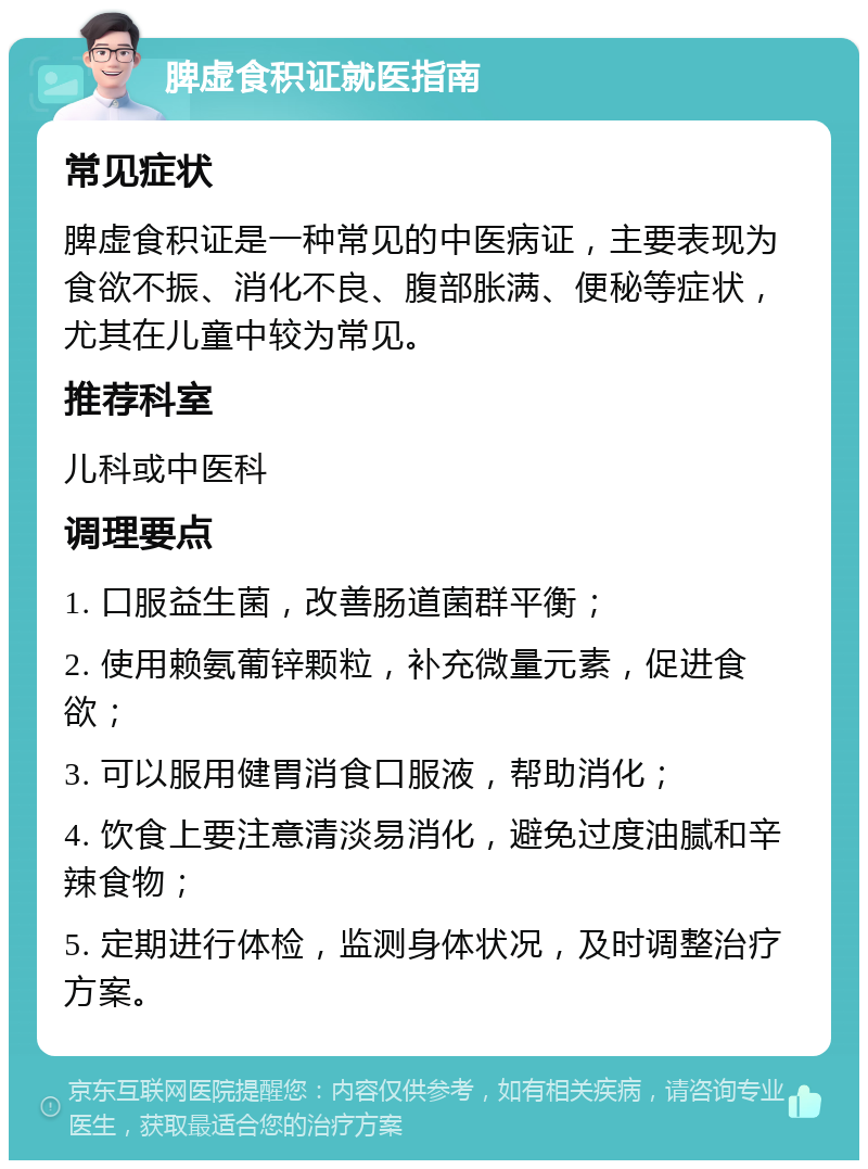 脾虚食积证就医指南 常见症状 脾虚食积证是一种常见的中医病证，主要表现为食欲不振、消化不良、腹部胀满、便秘等症状，尤其在儿童中较为常见。 推荐科室 儿科或中医科 调理要点 1. 口服益生菌，改善肠道菌群平衡； 2. 使用赖氨葡锌颗粒，补充微量元素，促进食欲； 3. 可以服用健胃消食口服液，帮助消化； 4. 饮食上要注意清淡易消化，避免过度油腻和辛辣食物； 5. 定期进行体检，监测身体状况，及时调整治疗方案。