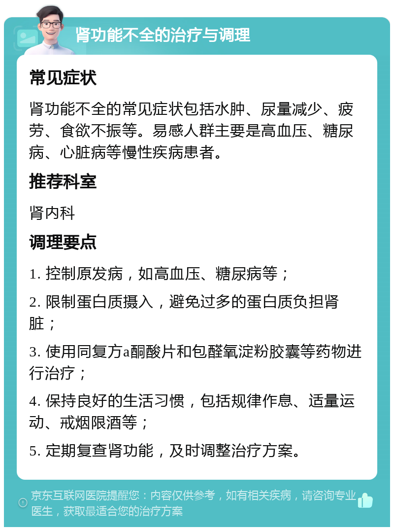 肾功能不全的治疗与调理 常见症状 肾功能不全的常见症状包括水肿、尿量减少、疲劳、食欲不振等。易感人群主要是高血压、糖尿病、心脏病等慢性疾病患者。 推荐科室 肾内科 调理要点 1. 控制原发病，如高血压、糖尿病等； 2. 限制蛋白质摄入，避免过多的蛋白质负担肾脏； 3. 使用同复方a酮酸片和包醛氧淀粉胶囊等药物进行治疗； 4. 保持良好的生活习惯，包括规律作息、适量运动、戒烟限酒等； 5. 定期复查肾功能，及时调整治疗方案。