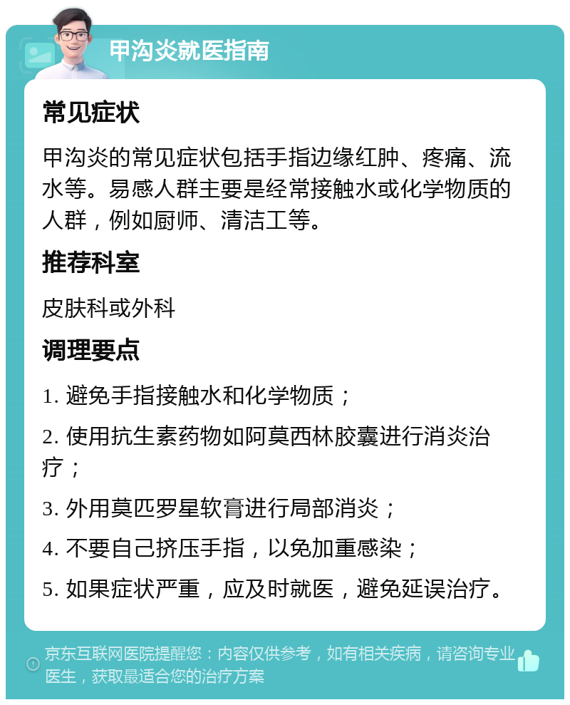 甲沟炎就医指南 常见症状 甲沟炎的常见症状包括手指边缘红肿、疼痛、流水等。易感人群主要是经常接触水或化学物质的人群，例如厨师、清洁工等。 推荐科室 皮肤科或外科 调理要点 1. 避免手指接触水和化学物质； 2. 使用抗生素药物如阿莫西林胶囊进行消炎治疗； 3. 外用莫匹罗星软膏进行局部消炎； 4. 不要自己挤压手指，以免加重感染； 5. 如果症状严重，应及时就医，避免延误治疗。