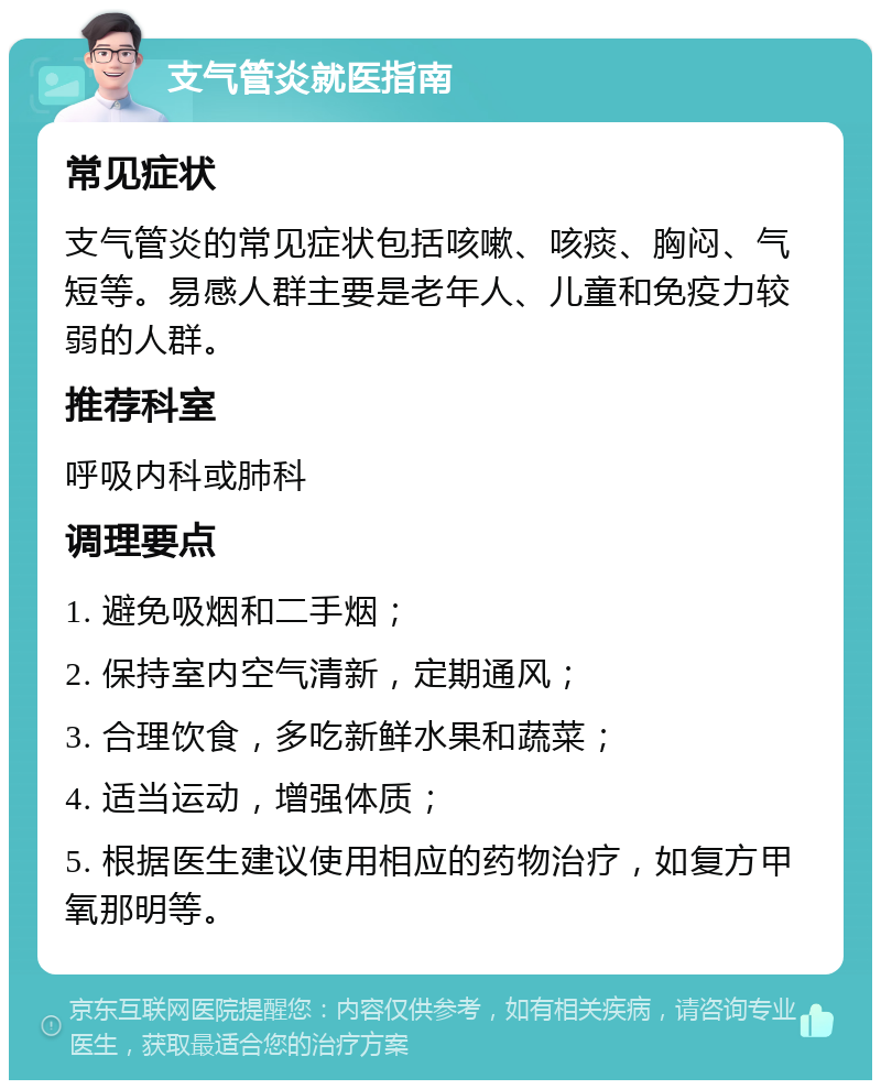 支气管炎就医指南 常见症状 支气管炎的常见症状包括咳嗽、咳痰、胸闷、气短等。易感人群主要是老年人、儿童和免疫力较弱的人群。 推荐科室 呼吸内科或肺科 调理要点 1. 避免吸烟和二手烟； 2. 保持室内空气清新，定期通风； 3. 合理饮食，多吃新鲜水果和蔬菜； 4. 适当运动，增强体质； 5. 根据医生建议使用相应的药物治疗，如复方甲氧那明等。