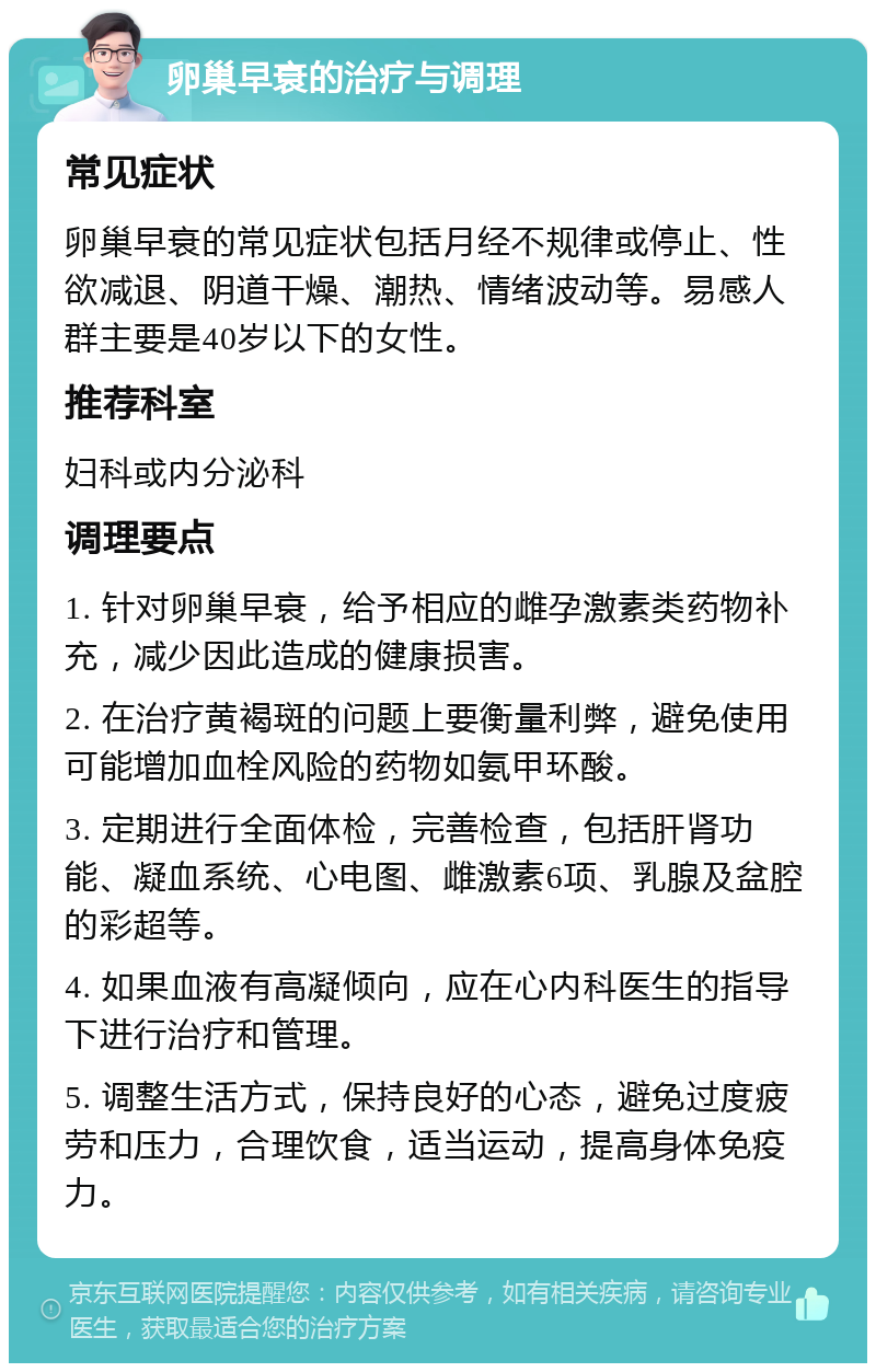 卵巢早衰的治疗与调理 常见症状 卵巢早衰的常见症状包括月经不规律或停止、性欲减退、阴道干燥、潮热、情绪波动等。易感人群主要是40岁以下的女性。 推荐科室 妇科或内分泌科 调理要点 1. 针对卵巢早衰，给予相应的雌孕激素类药物补充，减少因此造成的健康损害。 2. 在治疗黄褐斑的问题上要衡量利弊，避免使用可能增加血栓风险的药物如氨甲环酸。 3. 定期进行全面体检，完善检查，包括肝肾功能、凝血系统、心电图、雌激素6项、乳腺及盆腔的彩超等。 4. 如果血液有高凝倾向，应在心内科医生的指导下进行治疗和管理。 5. 调整生活方式，保持良好的心态，避免过度疲劳和压力，合理饮食，适当运动，提高身体免疫力。