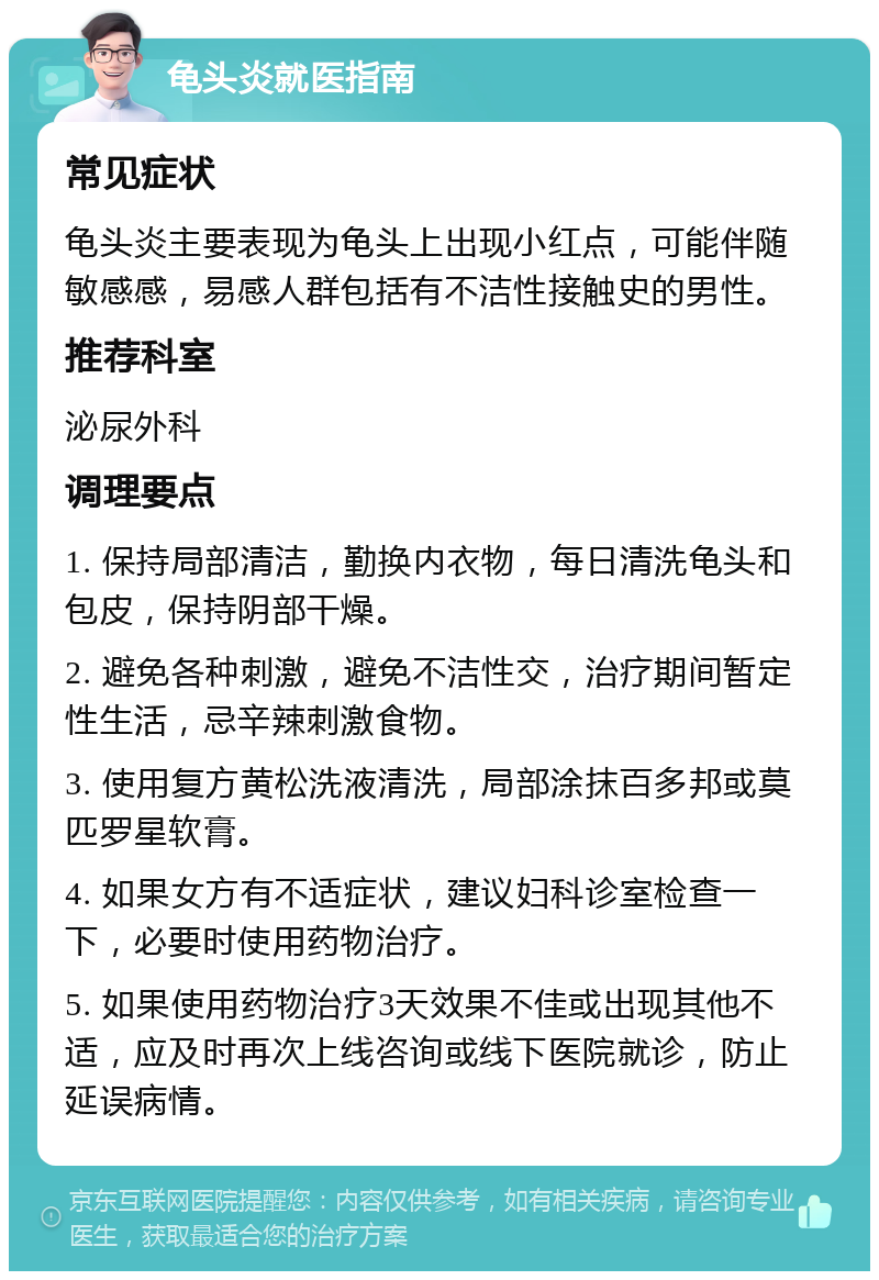 龟头炎就医指南 常见症状 龟头炎主要表现为龟头上出现小红点，可能伴随敏感感，易感人群包括有不洁性接触史的男性。 推荐科室 泌尿外科 调理要点 1. 保持局部清洁，勤换内衣物，每日清洗龟头和包皮，保持阴部干燥。 2. 避免各种刺激，避免不洁性交，治疗期间暂定性生活，忌辛辣刺激食物。 3. 使用复方黄松洗液清洗，局部涂抹百多邦或莫匹罗星软膏。 4. 如果女方有不适症状，建议妇科诊室检查一下，必要时使用药物治疗。 5. 如果使用药物治疗3天效果不佳或出现其他不适，应及时再次上线咨询或线下医院就诊，防止延误病情。